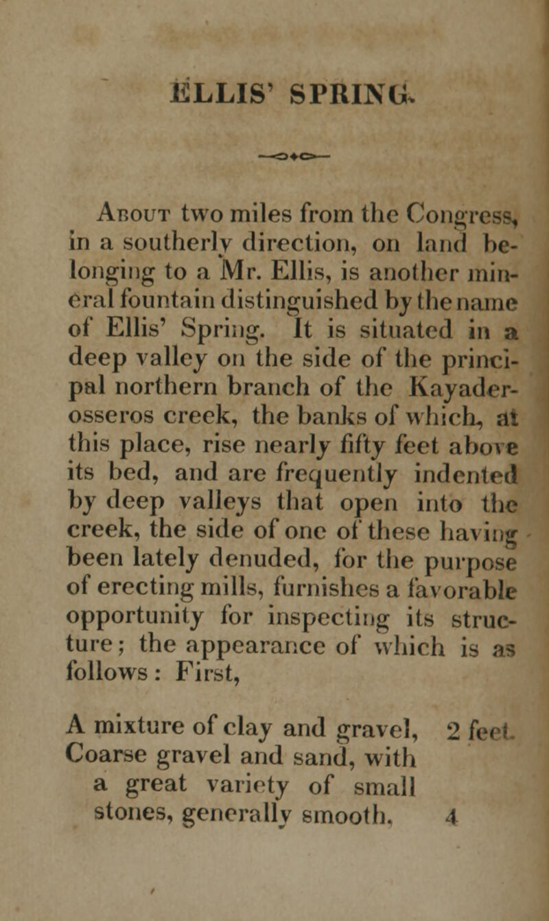 ELLIS' SPRING. About two miles from the Congress] in a southerly direction, on land be- longing to a Mr. Ellis, is another min- eral fountain distinguished by the name of Ellis' Spring. It is situated in a deep valley on the side of the princi- pal northern branch of the Kayader- osseros creek, the banks of which, at this place, rise nearly fifty feet above its bed, and are frequently indented by deep valleys that open into the creek, the side of one of these having been lately denuded, for the purpose of erecting mills, furnishes a favorable opportunity for inspecting its struc- ture ; the appearance of which is as follows: First, A mixture of clay and gravel, 2 f< Coarse gravel and sand, with a great variety of small stones, generally smooth. 4