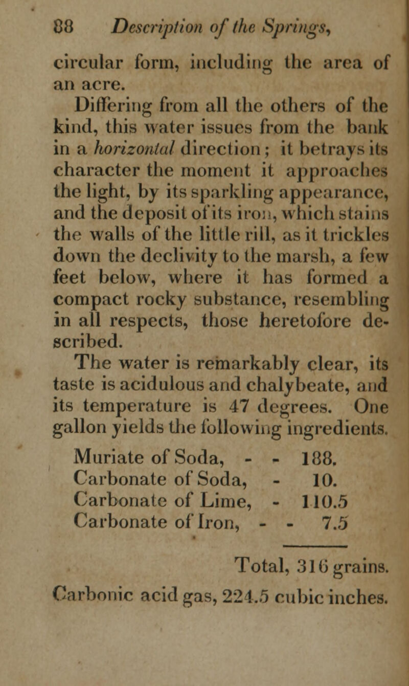 circular form, including the area of an acre. Differing from all the others of the kind, this water issues from the bank in a horizontal direction ; it betrays its character the moment it approaches the light, by its sparkling appearance, and the deposit of its iron, which stains the walls of the little rill, as it trickles down the declivity to the marsh, a few feet below, where it has formed a compact rocky substance, resembling in all respects, those heretofore de- scribed. The water is remarkably clear, its taste is acidulous and chalybeate, and its temperature is 47 degrees. One gallon yields the following ingredients. Muriate of Soda, - - 188. Carbonate of Soda, - 10. Carbonate of Lime, - 110.5 Carbonate of Iron, - - 7.5 Total, 31(3 grains. Carbonic acid gas, 221.5 cubic inches.