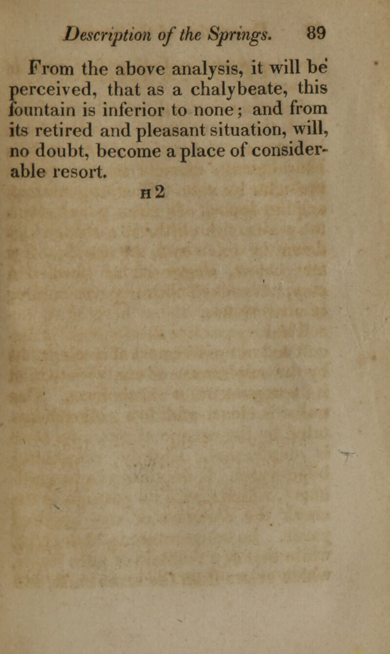 From the above analysis, it will be perceived, that as a chalybeate, this fountain is inferior to none; and from its retired and pleasant situation, will, no doubt, become a place of consider- able resort. h2