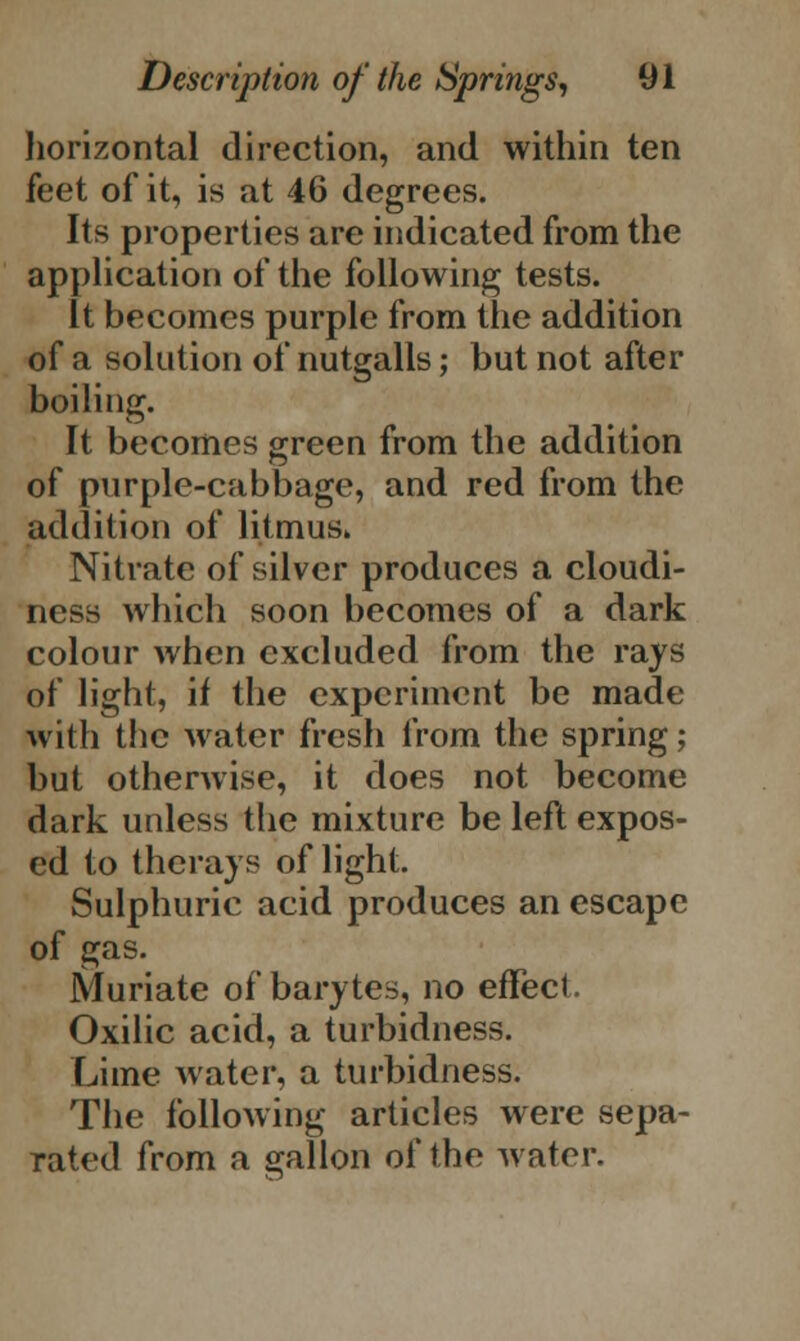 horizontal direction, and within ten feet of it, is at 46 degrees. Its properties are indicated from the application of the following tests. It becomes purple from the addition of a solution of nutgalls; but not after boiling. It becomes green from the addition of purple-cabbage, and red from the addition of litmus. Nitrate of silver produces a cloudi- ness which soon becomes of a dark colour when excluded from the rays of light, if the experiment be made with the water fresh from the spring; but otherwise, it does not become dark unless the mixture be left expos- ed to thcrays of light. Sulphuric acid produces an escape of gas. Muriate of barytes, no effect. Oxilic acid, a turbidness. Lime water, a turbidness. The following articles were sepa- rated from a gallon of the water.