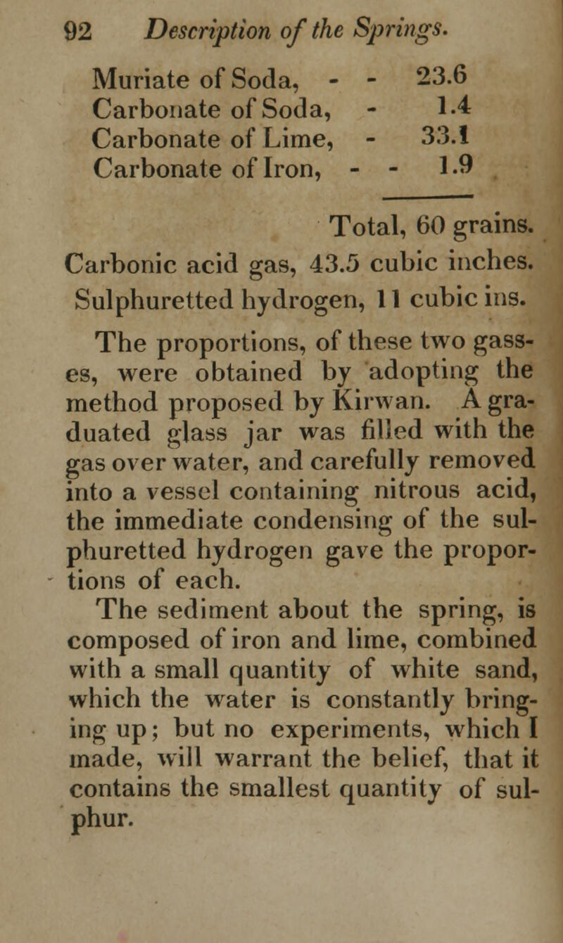 Muriate of Soda, - - 23.6 Carbonate of Soda, - 1.4 Carbonate of Lime, - 33.1 Carbonate of Iron, - - 1.9 Total, 60 grains. Carbonic acid gas, 43.5 cubic inches. Sulphuretted hydrogen, 11 cubic ins. The proportions, of these two gass- es, were obtained by adopting the method proposed by Kirwan. A gra- duated glass jar was filled with the gas over water, and carefully removed into a vessel containing nitrous acid, the immediate condensing of the sul- phuretted hydrogen gave the propor- tions of each. The sediment about the spring, is composed of iron and lime, combined with a small quantity of white sand, which the water is constantly bring- ing up; but no experiments, which I made, will warrant the belief, that it contains the smallest quantity of sul- phur.