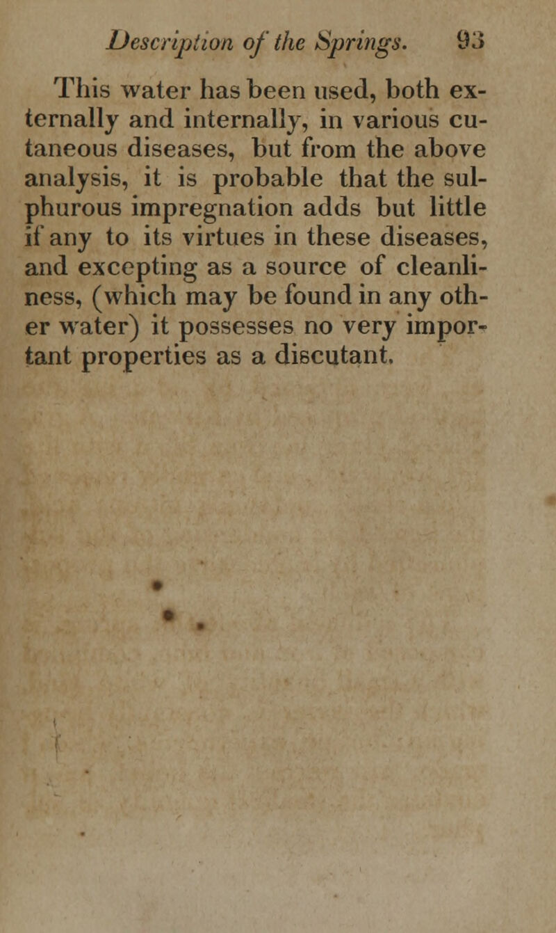 This water has been used, both ex- ternally and internally, in various cu- taneous diseases, but from the above analysis, it is probable that the sul- phurous impregnation adds but little if any to its virtues in these diseases, and excepting as a source of cleanli- ness, (which may be found in any oth- er water) it possesses no very impor- tant properties as a discutant.