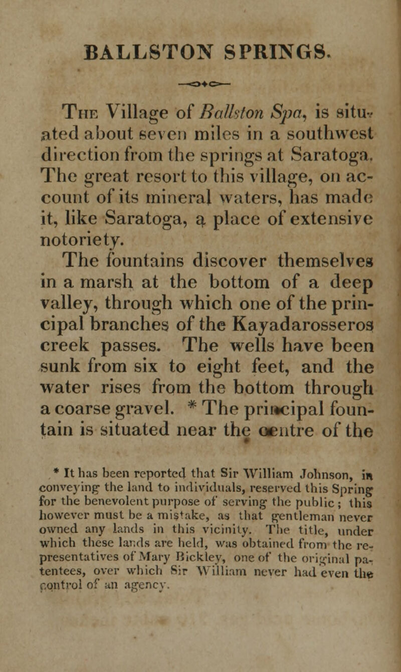 BALLSTON SPRINGS. The Village of Ba/hfon Spa, is situ-.- ated about seven miles in a southwest direction from the springs at Saratoga. The great resort to this village, on ac- count of its mineral waters, has made it, like Saratoga, a place of extensive notoriety. The fountains discover themselves in a marsh at the bottom of a deep valley, through which one of the prin- cipal branches of the Kayadarosseros creek passes. The wells have been sunk from six to eight feet, and the water rises from the bottom through a coarse gravel. * The principal foun- tain is situated near the centre of the * It has been reported that Sir William Johnson, in conveying1 the land to individuals, reserved this Spring for the benevolent purpose of serving the public; this however must be a mistake, as that gentleman never owned any lands in this vicinity. The title, under which these lands are held, was obtained from the re- presentatives of Mary Bickley, one of the original pa- tentees, over which Sir William never had even the control of an agency.