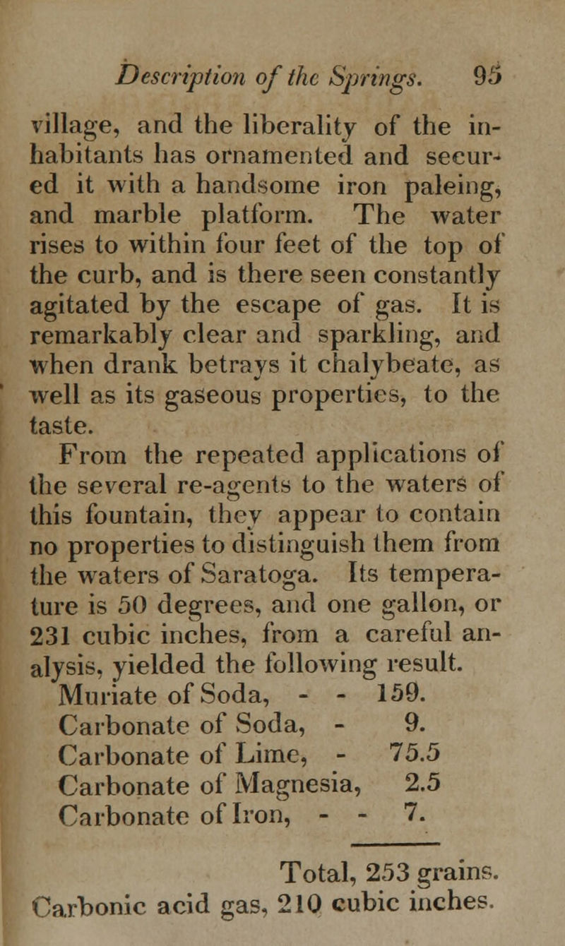 village, and the liberality of the in- habitants has ornamented and secur- ed it with a handsome iron paleing, and marble platform. The water rises to within four feet of the top of the curb, and is there seen constantly agitated by the escape of gas. It is remarkably clear and sparkling, and when drank betrays it chalybeate, as well as its gaseous properties, to the taste. From the repeated applications of the several re-agents to the waters of this fountain, they appear to contain no properties to distinguish them from the waters of Saratoga. Its tempera- ture is 50 degrees, and one gallon, or 231 cubic inches, from a careful an- alysis, yielded the following result. Muriate of Soda, - - 159. Carbonate of Soda, - 9. Carbonate of Lime, - 75.5 Carbonate of Magnesia, 2.5 Carbonate of Iron, - - 7. Total, 253 grains. Carbonic acid gas, 210 cubic inches.