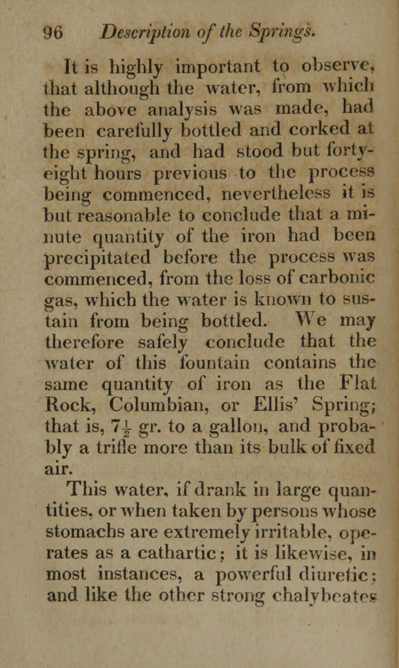 It is highly important to observe, that although the water, from which the above analysis was made, had been carefully bottled and corked at the spring, and had stood but forty- eight hours previous to the process being commenced, nevertheless it is but reasonable to conclude that a mi- nute quantity of the iron had been precipitated before the process was commenced, from the loss of carbonic gas, which the water is known to sus- tain from being bottled. We may therefore safely conclude that the water of this fountain contains the same quantity of iron as the Flat Rock, Columbian, or Ellis' Spring; that is, 1\ gr. to a gallon, and proba- bly a trifle more than its bulk of fixed air. This water, if drank in large quan- tities, or when taken by persons whose stomachs are extremely irritable, ope- rates as a cathartic; it is likewise, in most instances, a powerful diuretic: and like the other strong chalybeatee