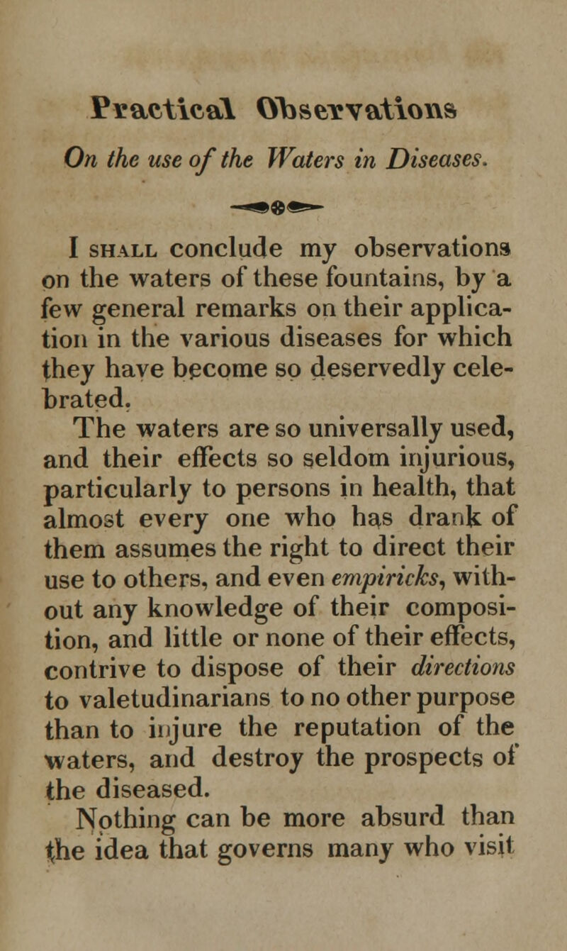 Practical Observations On the use of the Waters in Diseases. I shall conclude my observations on the waters of these fountains, by a few general remarks on their applica- tion in the various diseases for which they have become so deservedly cele- brated. The waters are so universally used, and their effects so seldom injurious, particularly to persons in health, that almost every one who has drank of them assumes the right to direct their use to others, and even empiricks, with- out any knowledge of their composi- tion, and little or none of their effects, contrive to dispose of their directions to valetudinarians to no other purpose than to injure the reputation of the waters, and destroy the prospects of the diseased. Nothing can be more absurd than the idea that governs many who visit