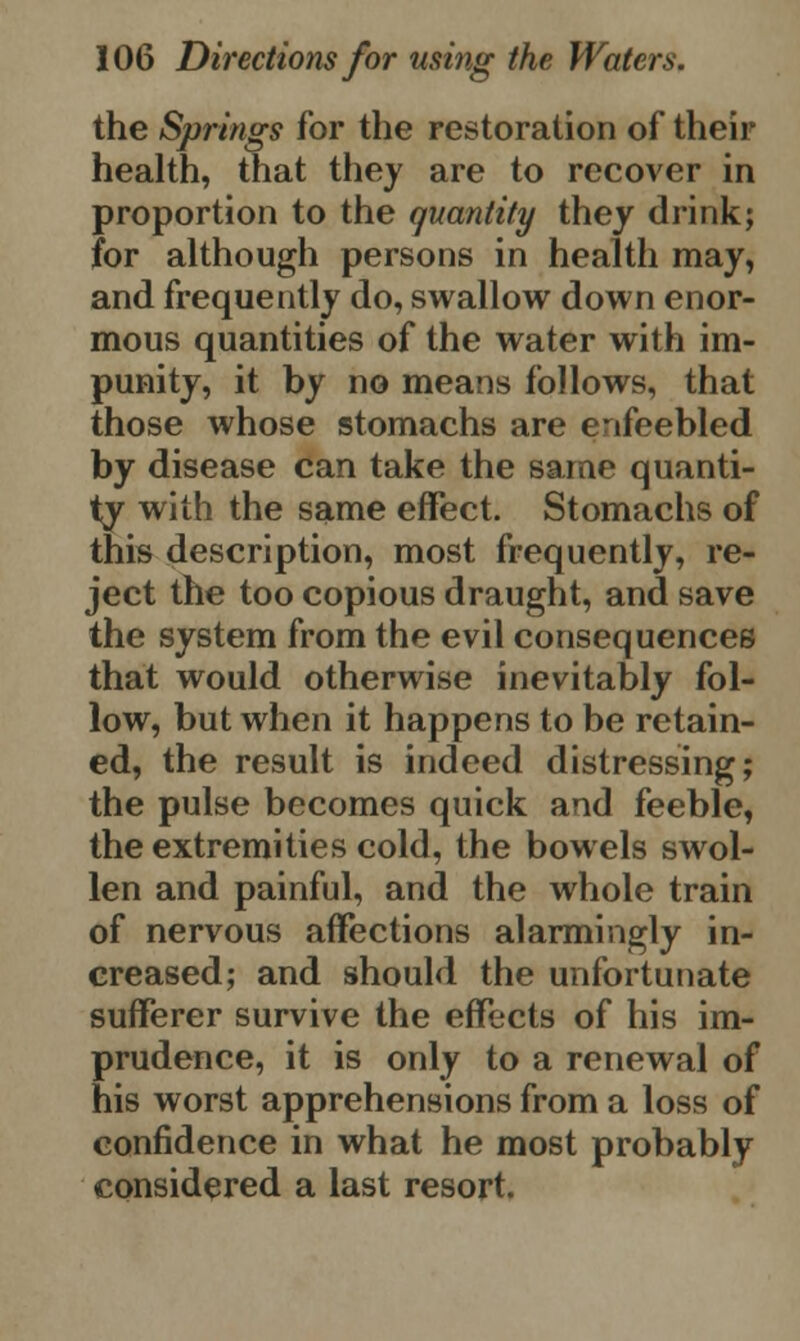 the Springs for the restoration of their health, that they are to recover in proportion to the quantity they drink; for although persons in health may, and frequently do, swallow down enor- mous quantities of the water with im- punity, it by no means follows, that those whose stomachs are enfeebled by disease can take the same quanti- ty with the same effect. Stomachs of this description, most frequently, re- ject the too copious draught, and save the system from the evil consequences that would otherwise inevitably fol- low, but when it happens to be retain- ed, the result is indeed distressing; the pulse becomes quick and feeble, the extremities cold, the bowels swol- len and painful, and the whole train of nervous affections alarmingly in- creased; and should the unfortunate sufferer survive the effects of his im- prudence, it is only to a renewal of his worst apprehensions from a loss of confidence in what he most probably considered a last resort.