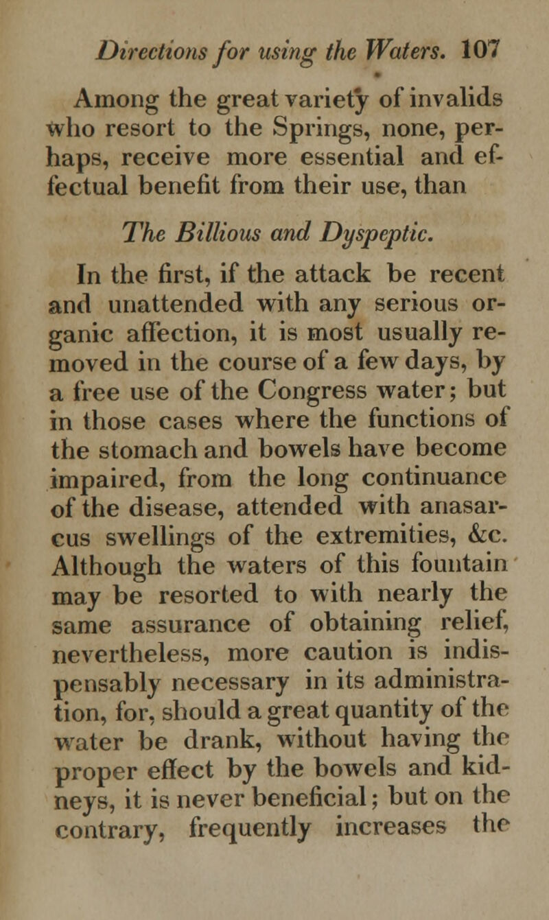 Among the great variety of invalids tvho resort to the Springs, none, per- haps, receive more essential and ef- fectual benefit from their use, than The Billious and Dyspeptic. In the first, if the attack be recent and unattended with any serious or- ganic affection, it is most usually re- moved in the course of a few days, by a free use of the Congress water; but in those cases where the functions of the stomach and bowels have become impaired, from the long continuance of the disease, attended with anasar- cus swellings of the extremities, &c. Although the waters of this fountain may be resorted to with nearly the same assurance of obtaining relief, nevertheless, more caution is indis- pensably necessary in its administra- tion, for, should a great quantity of the water be drank, without having the proper effect by the bowels and kid- neys, it is never beneficial; but on the contrary, frequently increases the