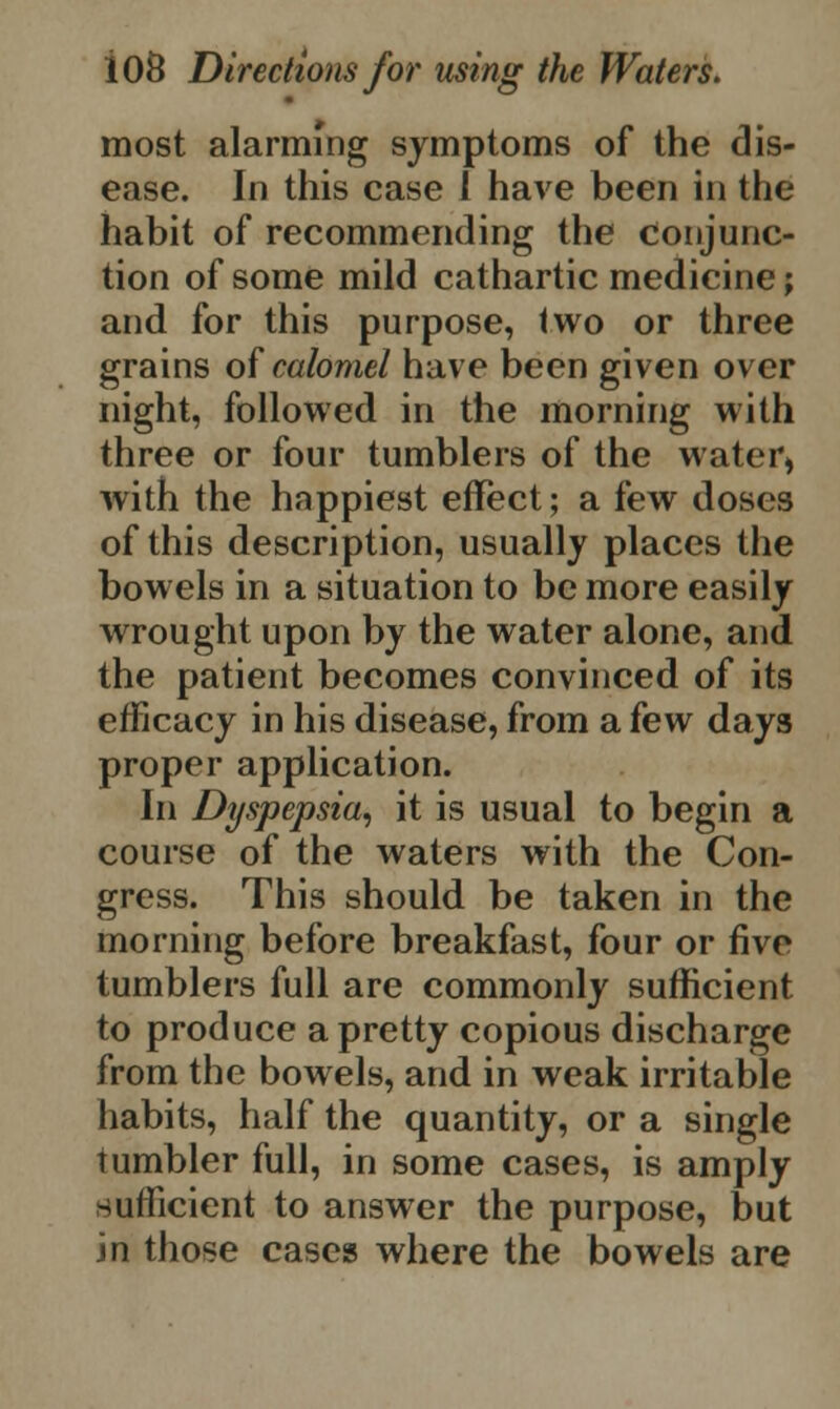most alarming symptoms of the dis- ease. In this case 1 have been in the habit of recommending the conjunc- tion of some mild cathartic medicine; and for this purpose, two or three grains of calomel have been given over night, followed in the morning with three or four tumblers of the water, with the happiest effect; a few doses of this description, usually places the bowels in a situation to be more easily wrought upon by the water alone, and the patient becomes convinced of its efficacy in his disease, from a few days proper application. In Dyspepsia, it is usual to begin a course of the waters with the Con- gress. This should be taken in the morning before breakfast, four or five tumblers full are commonly sufficient to produce a pretty copious discharge from the bowels, and in weak irritable habits, half the quantity, or a single tumbler full, in some cases, is amply sufficient to answer the purpose, but in those cases where the bowels are
