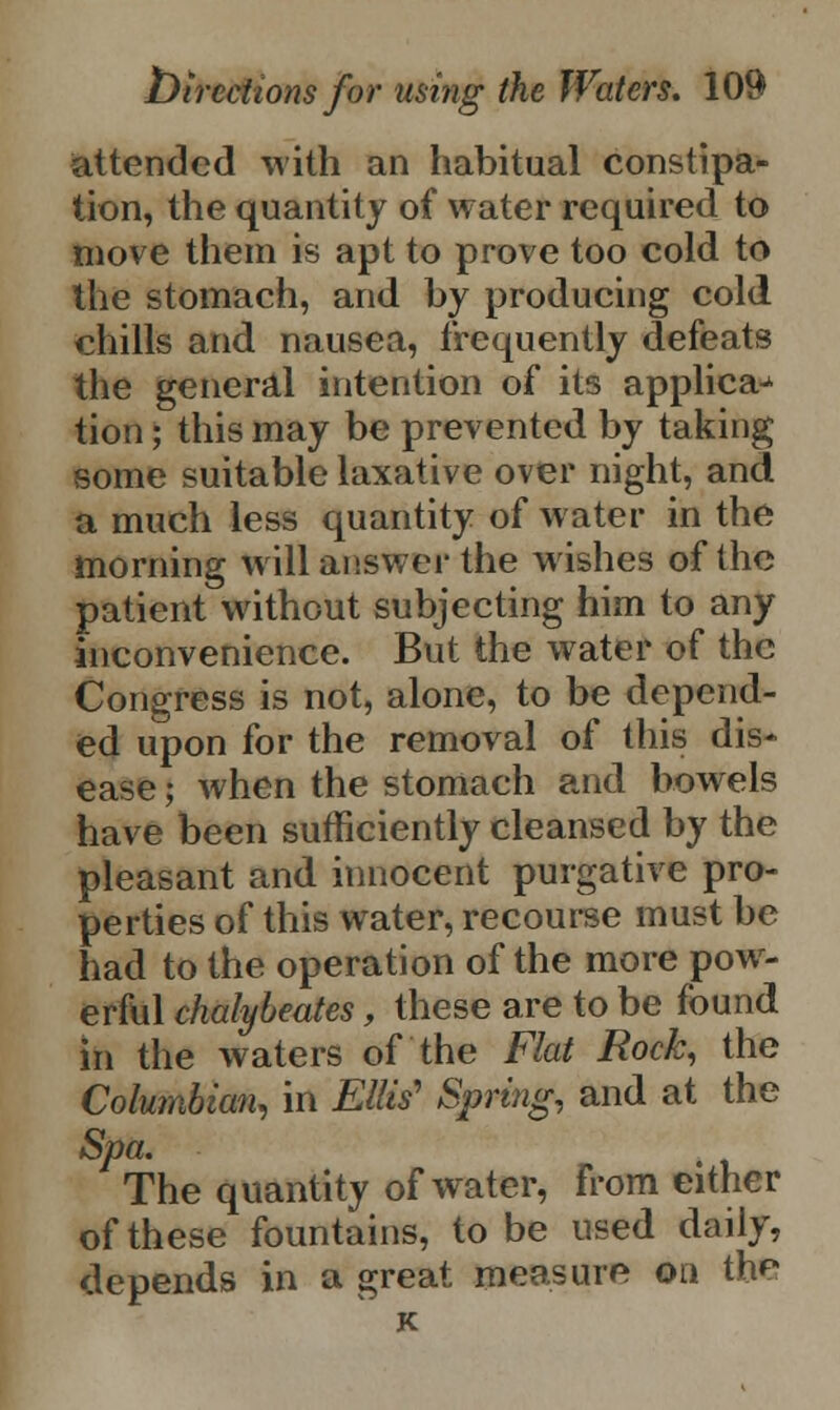 attended with an habitual constipa- tion, the quantity of water required to move them is apt to prove too cold to the stomach, and by producing cold chills and nausea, frequently defeats the general intention of its applica^ tion; this may be prevented by taking some suitable laxative over night, and a much less quantity of water in the morning will answer the wishes of the patient without subjecting him to any inconvenience. But the water of the Congress is not, alone, to be depend- ed upon for the removal of this dis- ease ; when the stomach and bowels have been sufficiently cleansed by the pleasant and innocent purgative pro- perties of this water, recourse must be had to the operation of the more pow- erful chalybeates, these are to be found in the waters of the Flat Rock, the Columbian, in Ellis' Spring, and at the Spa. The quantity of water, from either of these fountains, to be used daily, depends in a great measure on the K