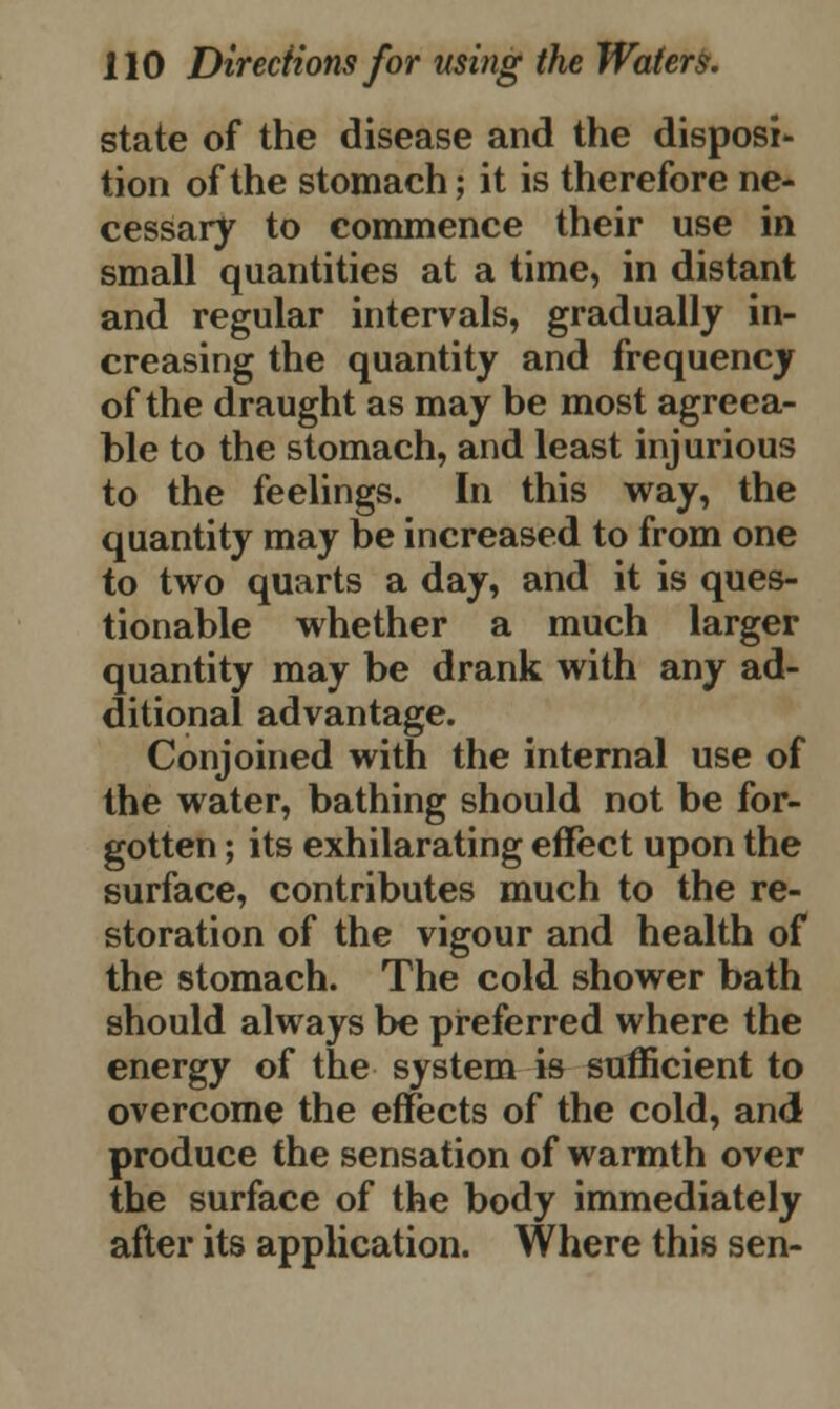state of the disease and the disposi- tion of the stomach; it is therefore ne- cessary to commence their use in small quantities at a time, in distant and regular intervals, gradually in- creasing the quantity and frequency of the draught as may be most agreea- ble to the stomach, and least injurious to the feelings. In this way, the quantity may be increased to from one to two quarts a day, and it is ques- tionable whether a much larger quantity may be drank with any ad- ditional advantage. Conjoined with the internal use of the water, bathing should not be for- gotten ; its exhilarating effect upon the surface, contributes much to the re- storation of the vigour and health of the stomach. The cold shower bath should always be preferred where the energy of the system is sufficient to overcome the effects of the cold, and produce the sensation of warmth over the surface of the body immediately after its application. Where this sen-