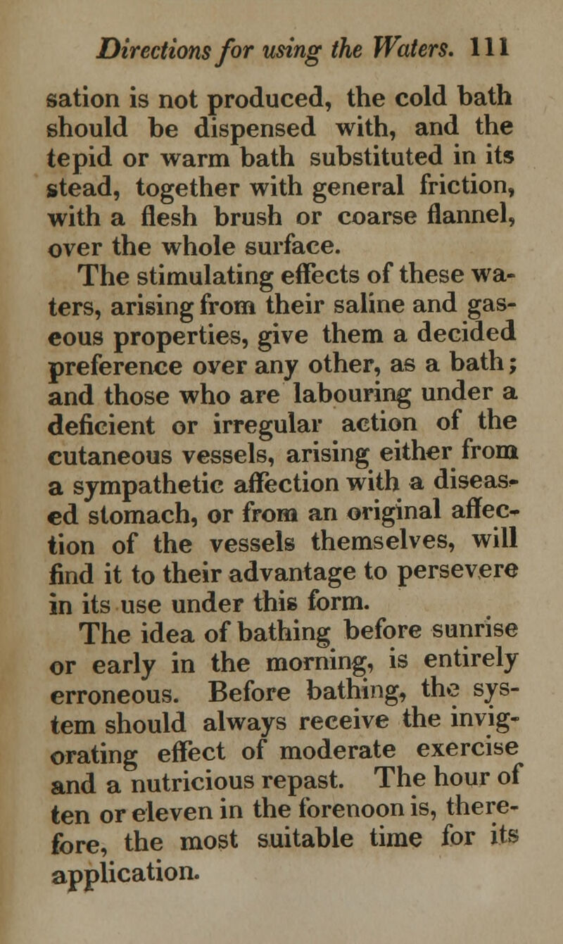 sation is not produced, the cold bath should be dispensed with, and the tepid or warm bath substituted in its stead, together with general friction, with a flesh brush or coarse flannel, over the whole surface. The stimulating effects of these wa- ters, arising from their saline and gas- eous properties, give them a decided preference over any other, as a bath; and those who are labouring under a deficient or irregular action of the cutaneous vessels, arising either from a sympathetic affection with a disease cd stomach, or from an original affec- tion of the vessels themselves, will find it to their advantage to persevere in its use under this form. The idea of bathing before sunrise or early in the morning, is entirely erroneous. Before bathing, the sys- tem should always receive the invig- orating effect of moderate exercise and a nutricious repast. The hour of ten or eleven in the forenoon is, there- fore, the most suitable time for its application.