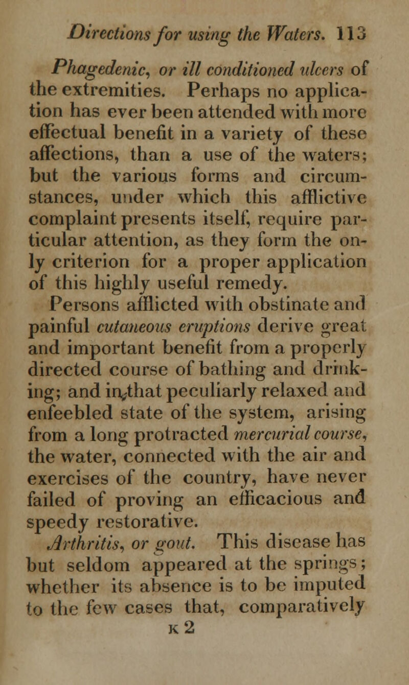 Phagedenic, or ill conditioned ulcers of the extremities. Perhaps no applica- tion has ever been attended with more effectual benefit in a variety of these affections, than a use of the waters; but the various forms and circum- stances, under which this afflictive complaint presents itself, require par- ticular attention, as they form the on- ly criterion for a proper application of this highly useful remedy. Persons afflicted with obstinate and painful cutaneous eruptions derive great and important benefit from a properly directed course of bathing and drink- ing; and in^that peculiarly relaxed and enfeebled state of the system, arising from a long protracted mercurial course, the water, connected with the air and exercises of the country, have never failed of proving an efficacious and speedy restorative. Arthritis, or gout. This disease has but seldom appeared at the springs; whether its absence is to be imputed to the few cases that, comparatively k2