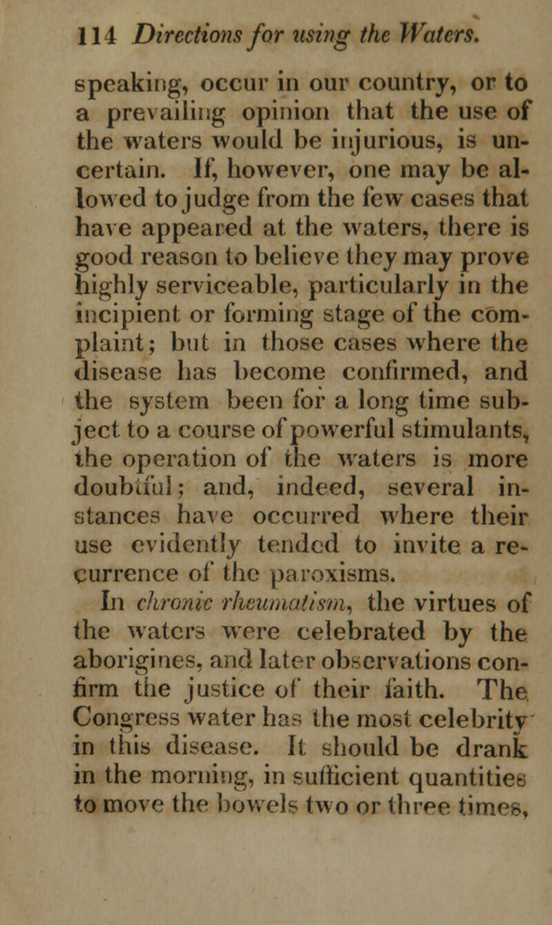 speaking, occur in our country, or to a prevailing opinion that the use of the waters would be injurious, is un- certain. If, however, one may be al- lowed to judge from the few cases that have appeared at the waters, there is good reason to believe they may prove highly serviceable, particularly in the incipient or forming stage of the com- plaint; but in those cases where the disease has become confirmed, and the system been for a long time sub- ject to a course of powerful stimulants, the operation of the waters is more doubtful; and, indeed, several in- stances have occurred where their use evidently tended to invite a re- currence of the paroxisms. In chronic rheumatism, the virtues of the waters were celebrated by the aborigines, and later observations con- firm the justice of their faith. The Congress water has the most celebrity in this disease. It should be drank in the morning, in sufficient quantities to move the bowels two or three times.