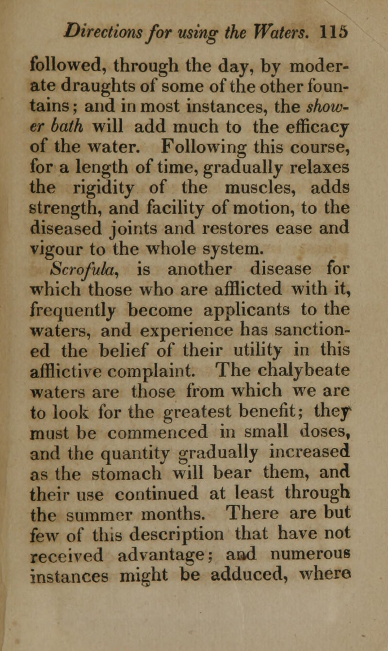 followed, through the day, by moder- ate draughts of some of the other foun- tains ; and in most instances, the show- er bath will add much to the efficacy of the water. Following this course, for a length of time, gradually relaxes the rigidity of the muscles, adds strength, and facility of motion, to the diseased joints and restores ease and vigour to the whole system. Scrofula, is another disease for which those who are afflicted with it, frequently become applicants to the waters, and experience has sanction- ed the belief of their utility in this afflictive complaint. The chalybeate waters are those from which we are to look for the greatest benefit; they* must be commenced in small doses, and the quantity gradually increased as the stomach will bear them, and their use continued at least through the summer months. There are but few of this description that have not received advantage; aad numerous instances might be adduced, where