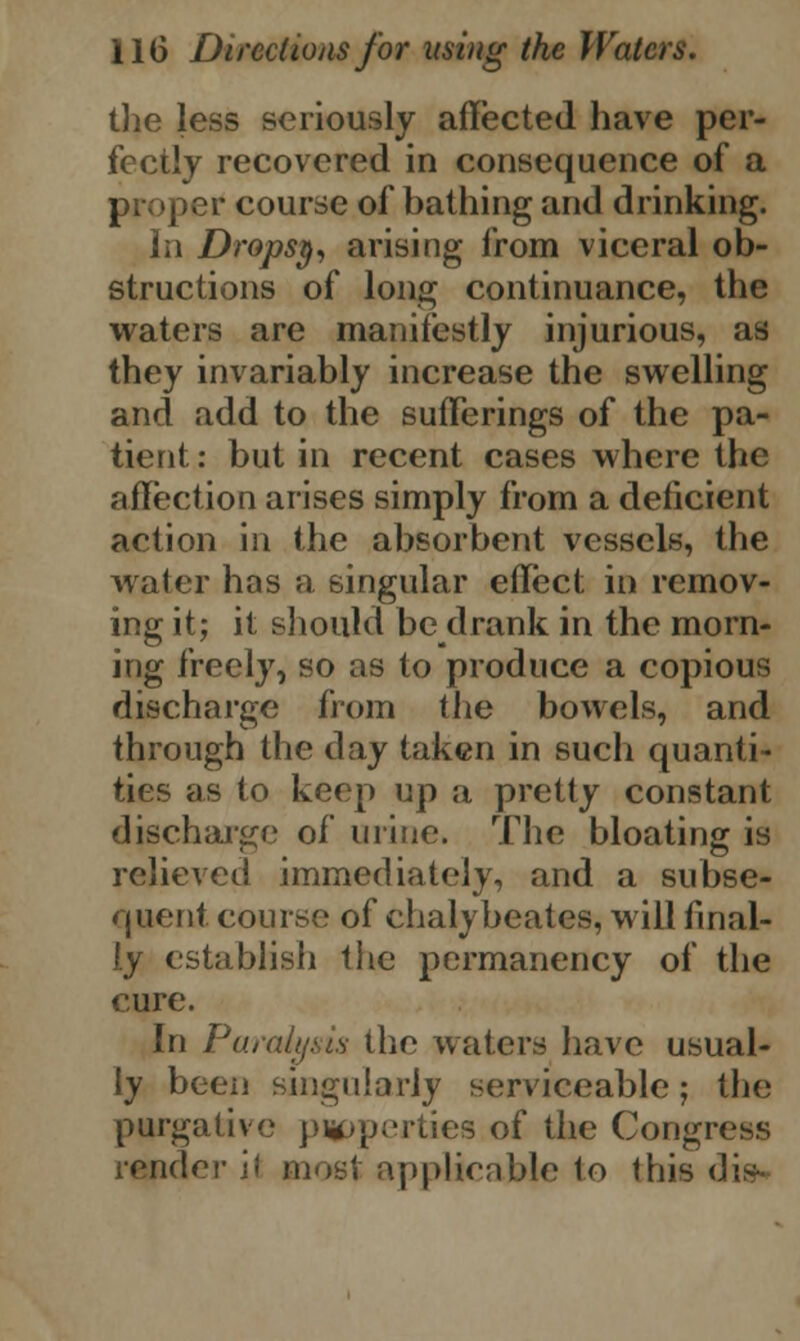 the less seriously affected have per- fectly recovered in consequence of a proper course of bathing and drinking. In Dropsy, arising from viceral ob- structions of long continuance, the waters are manifestly injurious, as they invariably increase the swelling and add to the sufferings of the pa- tient : but in recent cases where the affection arises simply from a deficient action in the absorbent vessels, the water has a singular effect in remov- ing it; it should be drank in the morn- ing freely, so as to produce a copious discharge from the bowels, and through the day taken in such quanti- ties as to keep up a pretty constant discharge of urine. The bloating is relieved immediately, and a subse- quent course of chalybeates, will final- ly establish the permanency of the cure. In Paralysis the waters have usual- ly been singularly serviceable; the purgative p*>pertiea of the Congress render il most applicable to this dig*