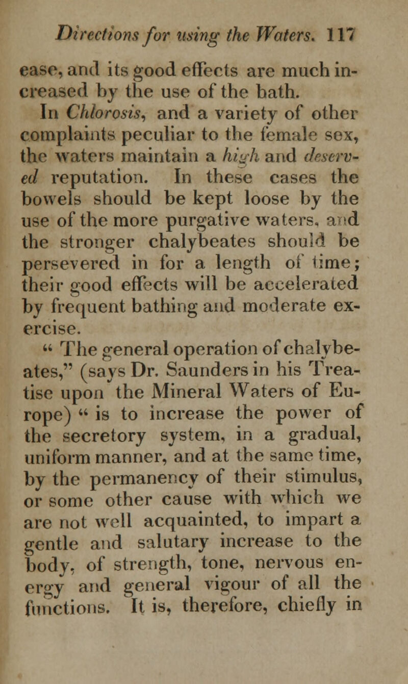 ease, and its good effects are much in- creased by the use of the hath. In Chlorosis, and a variety of other complaints peculiar to the female sex, the waters maintain a high and deserv- ed reputation. In these cases the bowels should be kept loose by the use of the more purgative waters, arsd the stronger chalybeates should be persevered in for a length of lime; their good effects will be accelerated by frequent bathing and moderate ex- ercise.  The general operation of chalybe- ates, (says Dr. Saunders in his Trea- tise upon the Mineral Waters of Eu- rope)  is to increase the power of the secretory system, in a gradual, uniform manner, and at the same time, by the permanency of their stimulus, or some other cause with which we are not well acquainted, to impart a gentle and salutary increase to the body, of strength, tone, nervous en- ergy and general vigour of all the functions. It is, therefore, chiefly in