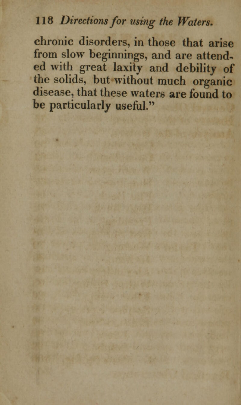 chronic disorders, in those that arise from slow beginnings, and are attend- ed with great laxity and debility of the solids, but without much organic disease, that these waters are found to be particularly useful.