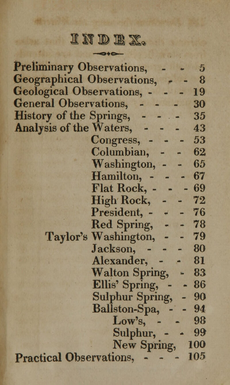 Preliminary Observations, Geographical Observations, - ■ Geological Observations, - - - General Observations, - - - 5 . 8 19 30 History of the Springs, - Analysis of the Waters, - - - 35 43 Congress, - - - Columbian, - - 53 62 Washington, - - Hamilton, - - - 65 67 Flat Rock, - - ■ ■ 69 High Rock, - - 72 President, - w - 76 Red Spring, - - Taylor's Washington, - - Jackson, - - - 78 79 80 Alexander, - 81 Walton Spring, - Ellis'Spring, - - Sulphur Spring, - Ballston-Spa, - - Low's, - 83 • 86 90 94 98 Sulphur, - - New Spring, Practical Observations, - - - 99 100 105