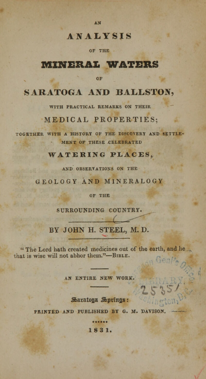 AN ANALYSIS OF THE MINERAL WATERS OF SARATOGA AND BALLSTON, WITH PRACTICAL REMARKS ON THEIR MEDICAL PROPERTIES; TOGETHER WITH A HISTORY OF THE DISCOVERY AND SETTLE- MENT OF THESE -CELEBRATED WATERING PLACES, AND OBSERVATIONS ON THE GEOLOGY AND MINERALOGY OF THE SURROUNDING COUNTRY. l^—=^ BY JOHN H. STEEL, M. D.  The Lord hath created medicines out of the earth, and he that is wise will not abhor them.—Bible. AN ENTIRE NEW WORK. 15'. Saratofla Sprfrtfls: PRINTED AND PUBLISHED BY G. M. DAVISON.