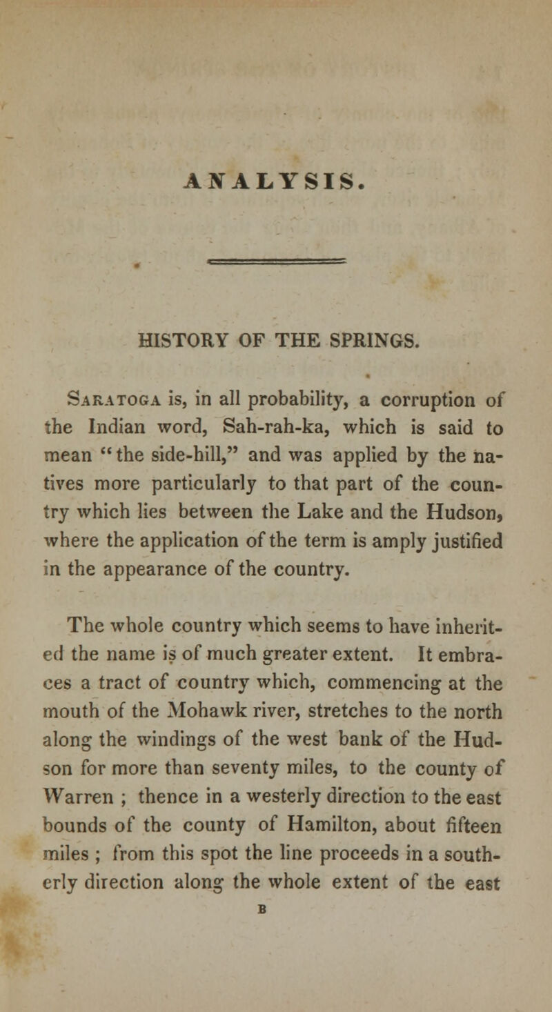 ANALYSIS. HISTORY OF THE SPRINGS. Saratoga is, in all probability, a corruption of the Indian word, Sah-rah-ka, which is said to mean  the side-hill, and was applied by the na- tives more particularly to that part of the coun- try which lies between the Lake and the Hudson, where the application of the term is amply justified in the appearance of the country. The whole country which seems to have inherit- ed the name is of much greater extent. It embra- ces a tract of country which, commencing at the mouth of the Mohawk river, stretches to the north along the windings of the west bank of the Hud- son for more than seventy miles, to the county of Warren ; thence in a westerly direction to the east bounds of the county of Hamilton, about fifteen miles ; from this spot the line proceeds in a south- erly direction along the whole extent of the east B