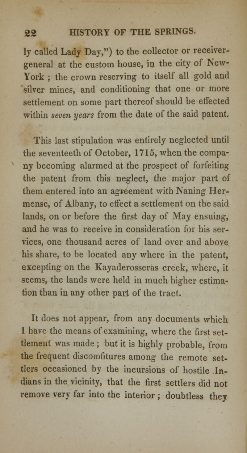 ly called Lady Day,) to the collector or receiver- general at the custom house, in the city of New- York ; the crown reserving to itself all gold and silver mines, and conditioning that one or more settlement on some part thereof should be etfected within seven years from the date of the said patent. This last stipulation was entirely neglected until the seventeeth of October, 1715, when the compa- ny becoming alarmed at the prospect of forfeiting the patent from this neglect, the major part of them entered into an agreement with Naning Her- mense, of Albany, to effect a settlement on the said lands, on or before the first day of May ensuing, and he was to receive in consideration for his ser- vices, one thousand acres of land over and above his share, to be located any where in the patent, excepting on the Kayaderosseras creek, where, it seems, the lands were held in much higher estima- tion than in any other part of the tract. It does not appear, from any documents which I have the means of examining, where the first set- tlement was made ; but it is highly probable, from the frequent discomfitures among the remote set- tlers occasioned by the incursions of hostile In- dians in the vicinity, that the first settlers did not remove very far into the interior ; doubtless they