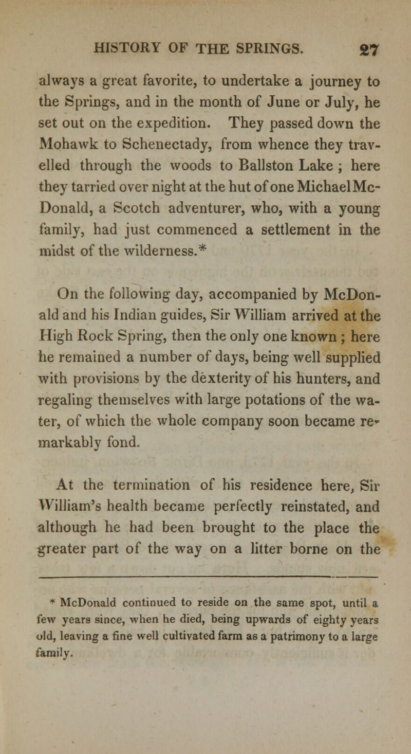 always a great favorite, to undertake a journey to the Springs, and in the month of June or July, he set out on the expedition. They passed down the Mohawk to Schenectady, from whence they trav- elled through the woods to Ballston Lake ; here they tarried over night at the hut of one Michael Mc- Donald, a Scotch adventurer, who, with a young family, had just commenced a settlement in the midst of the wilderness.* On the following day, accompanied by McDon- ald and his Indian guides, Sir William arrived at the High Rock Spring, then the only one known ; here he remained a number of days, being well supplied with provisions by the dexterity of his hunters, and regaling themselves with large potations of the wa- ter, of which the whole company soon became re- markably fond. At the termination of his residence here, Sir William's health became perfectly reinstated, and although he had been brought to the place the greater part of the way on a litter borne on the * McDonald continued to reside on the same spot, until a few years since, when he died, being upwards of eighty years old, leaving a fine well cultivated farm as a patrimony to a large family.