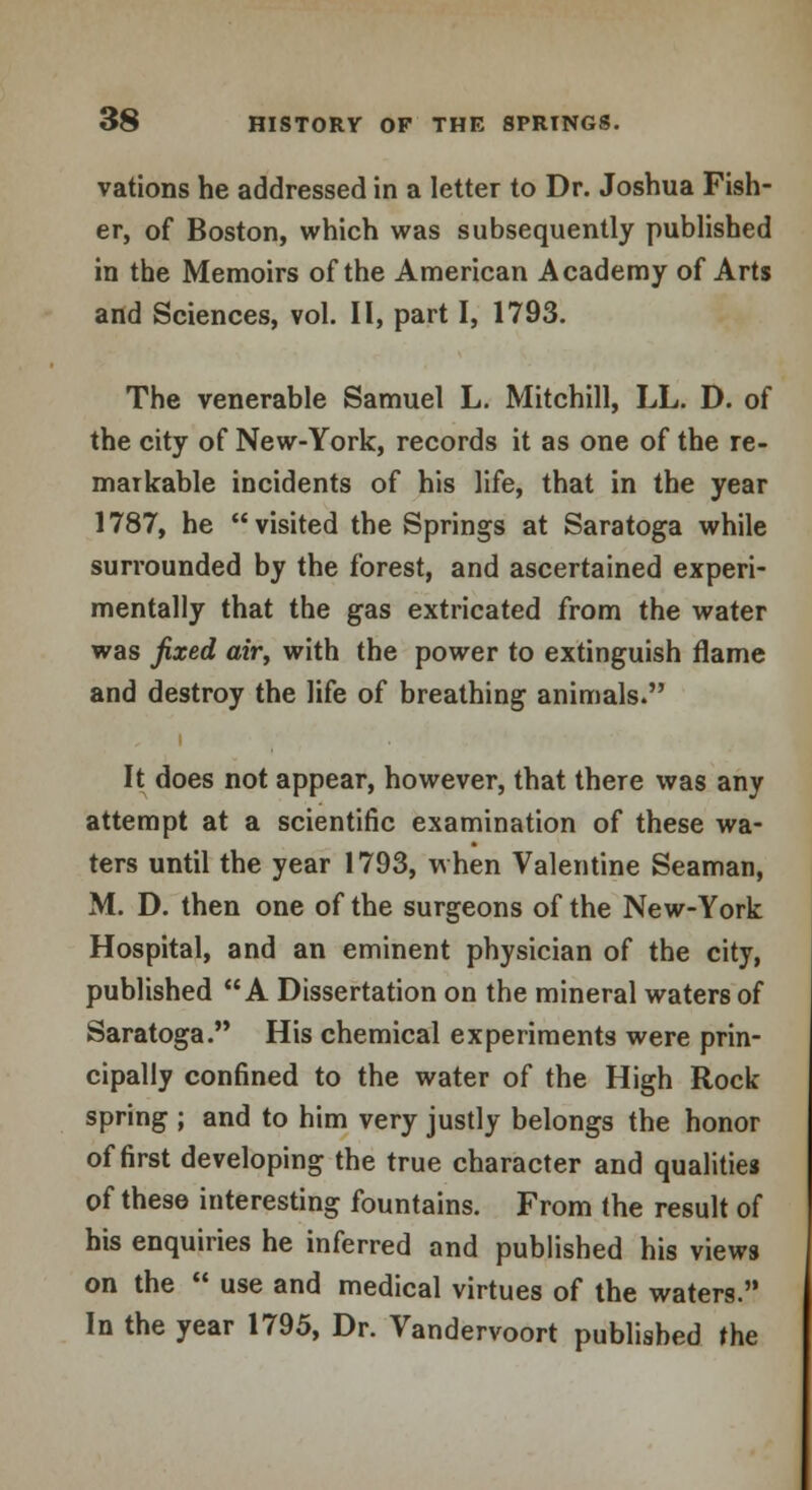 vations he addressed in a letter to Dr. Joshua Fish- er, of Boston, which was subsequently published in the Memoirs of the American Academy of Arts and Sciences, vol. II, part I, 1793. The venerable Samuel L. Mitchill, LL. D. of the city of New-York, records it as one of the re- markable incidents of his life, that in the year 1787, he visited the Springs at Saratoga while surrounded by the forest, and ascertained experi- mentally that the gas extricated from the water was fixed air, with the power to extinguish flame and destroy the life of breathing animals. It does not appear, however, that there was any attempt at a scientific examination of these wa- ters until the year 1793, when Valentine Seaman, M. D. then one of the surgeons of the New-York Hospital, and an eminent physician of the city, published A Dissertation on the mineral waters of Saratoga. His chemical experiments were prin- cipally confined to the water of the High Rock spring ; and to him very justly belongs the honor of first developing the true character and qualities of these interesting fountains. From the result of his enquiries he inferred and published his views on the  use and medical virtues of the waters.'* In the year 1795, Dr. Vandervoort published the