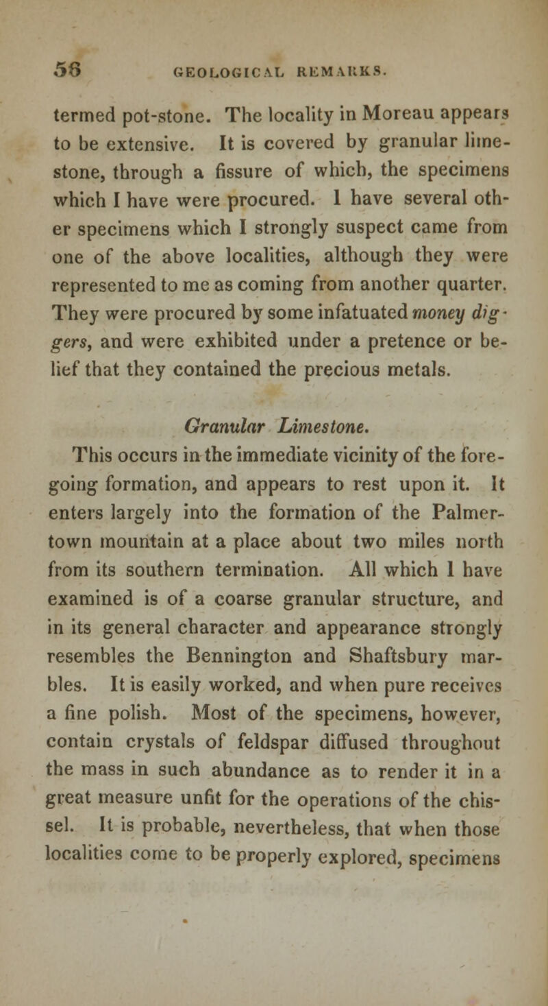 termed pot-stone. The locality in Moreau appearg to be extensive. It is covered by granular lime- stone, through a fissure of which, the specimens which I have were procured. 1 have several oth- er specimens which I strongly suspect came from one of the above localities, although they were represented to me as coming from another quarter. They were procured by some infatuated money dig- gers, and were exhibited under a pretence or be- lief that they contained the precious metals. Granular Limestone. This occurs in the immediate vicinity of the fore- going formation, and appears to rest upon it. It enters largely into the formation of the Palmer- town mountain at a place about two miles north from its southern termination. All which 1 have examined is of a coarse granular structure, and in its general character and appearance strongly resembles the Bennington and Shaftsbury mar- bles. It is easily worked, and when pure receives a fine polish. Most of the specimens, however, contain crystals of feldspar diffused throughout the mass in such abundance as to render it in a great measure unfit for the operations of the chis- sel. It is probable, nevertheless, that when those localities come to be properly explored, specimens