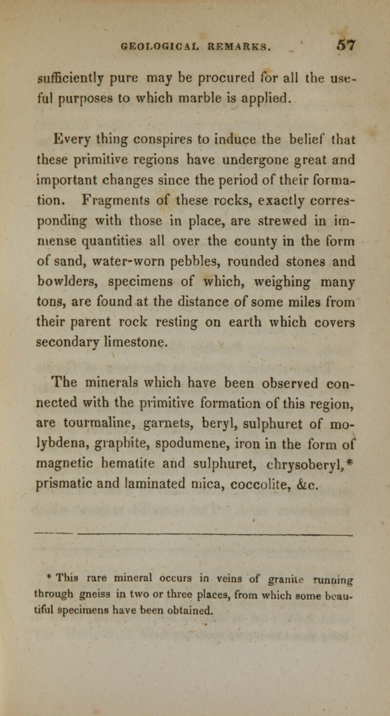 sufficiently pure may be procured for all the use- ful purposes to which marble is applied. Every thing conspires to induce the belief that these primitive regions have undergone great and important changes since the period of their forma- tion. Fragments of these recks, exactly corres- ponding with those in place, are strewed in im- mense quantities all over the county in the form of sand, water-worn pebbles, rounded stones and bowlders, specimens of which, weighing many tons, are found at the distance of some miles from their parent rock resting on earth which covers secondary limestone. The minerals which have been observed con- nected with the primitive formation of this region, are tourmaline, garnets, beryl, sulphuret of mo- lybdena, graphite, spodumene, iron in the form of magnetic hematite and sulphuret, chrysoberyl,* prismatic and laminated mica, coccolite, &c. * This rare mineral occurs in veins of granite running through gneiss in two or three places, from which some beau- tiful specimens have been obtained.