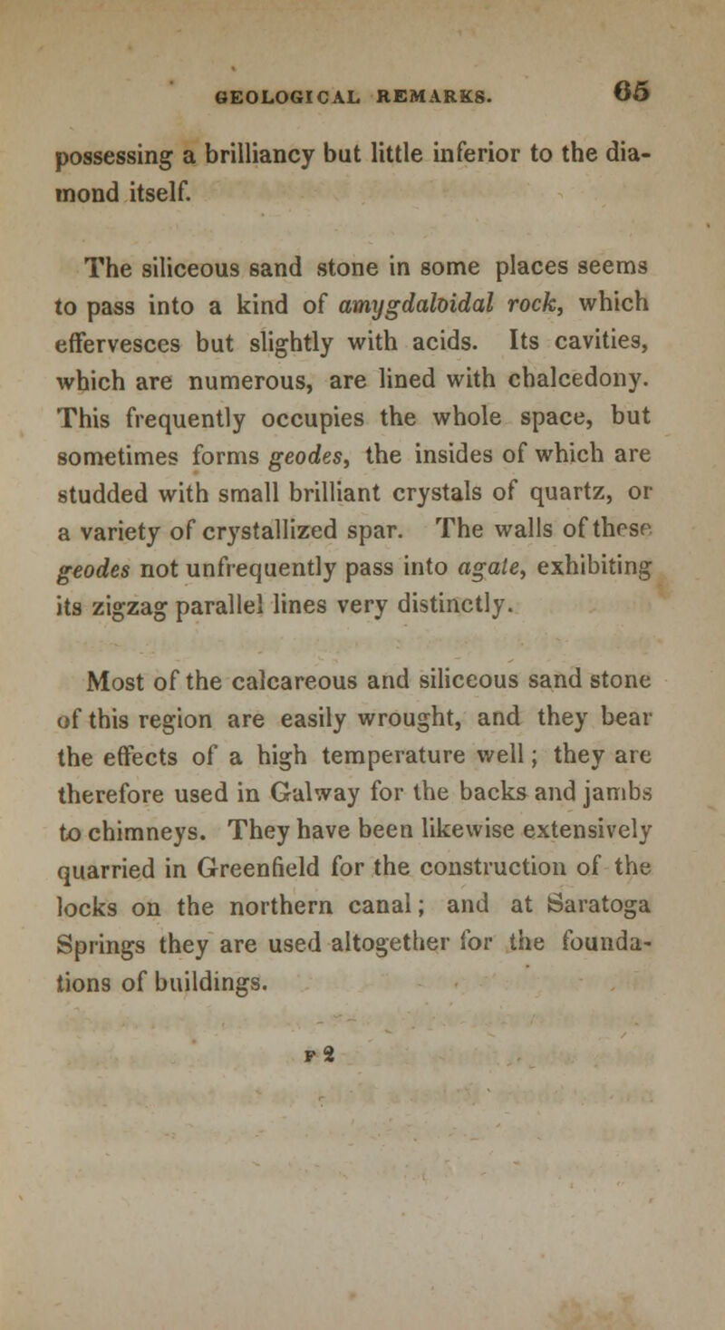 possessing a brilliancy but little inferior to the dia- mond itself. The siliceous sand stone in some places seems to pass into a kind of amygdaloidal rock, which effervesces but slightly with acids. Its cavities, which are numerous, are lined with chalcedony. This frequently occupies the whole space, but sometimes forms geodes, the insides of which are studded with small brilliant crystals of quartz, or a variety of crystallized spar. The walls ofthosr geodes not unfrequently pass into agate, exhibiting its zigzag parallel lines very distinctly. Most of the calcareous and siliceous sand stone of this region are easily wrought, and they bear the effects of a high temperature well; they are therefore used in Galway for the backs and jambs to chimneys. They have been likewise extensively quarried in Greenfield for the construction of the locks on the northern canal; and at Saratoga Springs they are used altogether for the founda- tions of buildings. vi