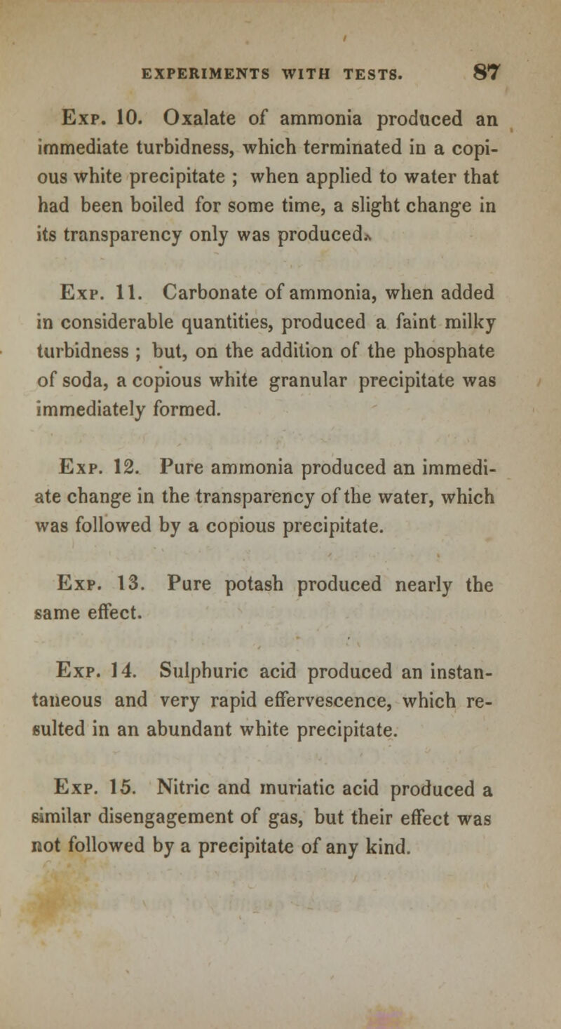 Exp. 10. Oxalate of ammonia produced an immediate turbidness, which terminated in a copi- ous white precipitate ; when applied to water that had been boiled for some time, a slight change in its transparency only was produced* Exp. 11. Carbonate of ammonia, when added in considerable quantities, produced a faint milky turbidness ; but, on the addition of the phosphate of soda, a copious white granular precipitate was immediately formed. Exp. 12. Pure ammonia produced an immedi- ate change in the transparency of the water, which was followed by a copious precipitate. Exp. 13. Pure potash produced nearly the same effect. Exp. 14. Sulphuric acid produced an instan- taneous and very rapid effervescence, which re- sulted in an abundant white precipitate. Exp. 15. Nitric and muriatic acid produced a similar disengagement of gas, but their effect was not followed by a precipitate of any kind.