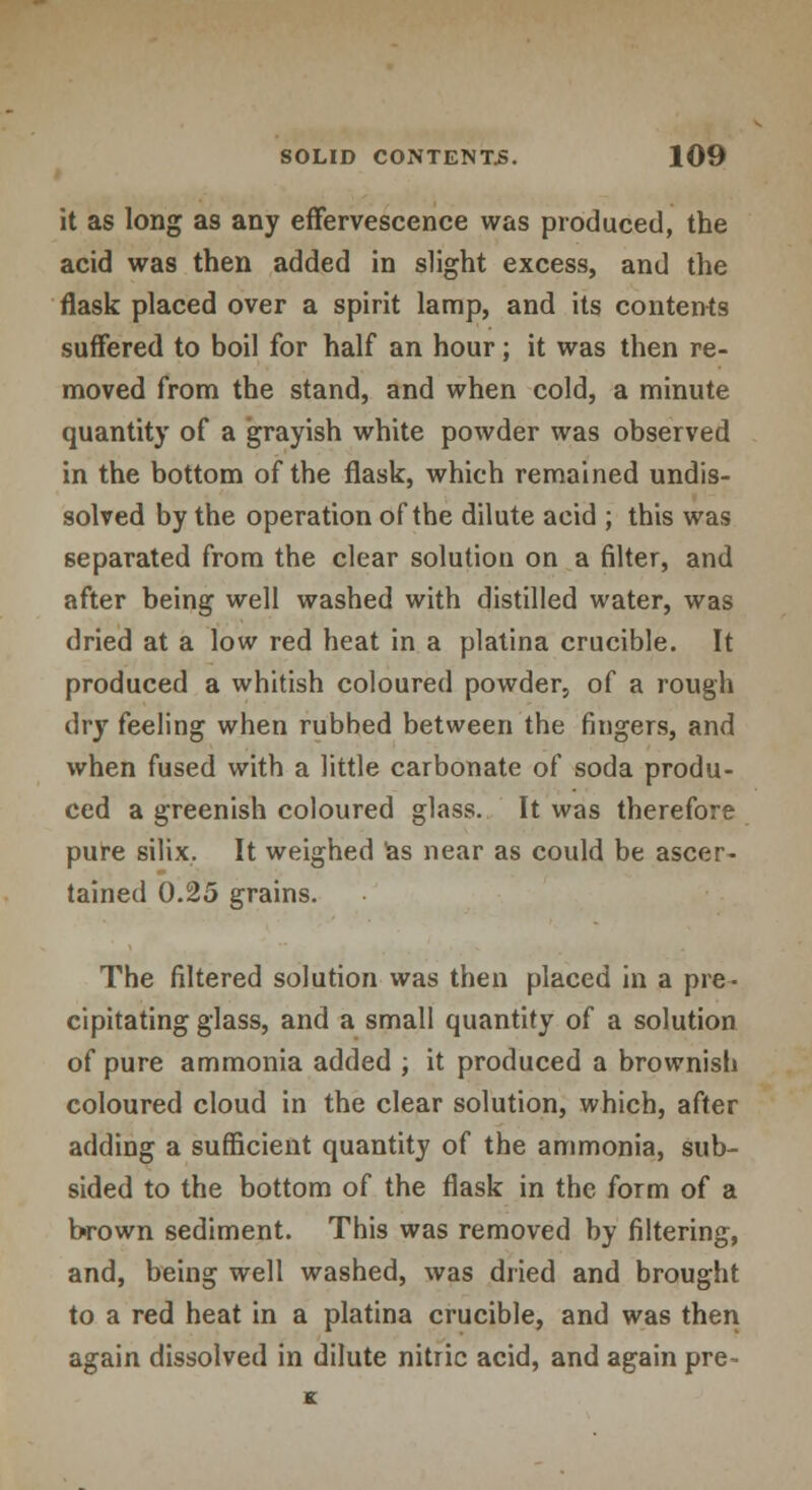 it as long as any effervescence was produced, the acid was then added in slight excess, and the flask placed over a spirit lamp, and its contents suffered to boil for half an hour; it was then re- moved from the stand, and when cold, a minute quantity of a grayish white powder was observed in the bottom of the flask, which remained undis- solved by the operation of the dilute acid ; this was separated from the clear solution on a filter, and after being well washed with distilled water, was dried at a low red heat in a platina crucible. It produced a whitish coloured powder, of a rough dry feeling when rubbed between the fingers, and when fused with a little carbonate of soda produ- ced a greenish coloured glass. It was therefore pure silix. It weighed as near as could be ascer- tained 0.25 grains. The filtered solution was then placed in a pre- cipitating glass, and a small quantity of a solution of pure ammonia added ; it produced a brownish coloured cloud in the clear solution, which, after adding a sufficient quantity of the ammonia, sub- sided to the bottom of the flask in the form of a brown sediment. This was removed by filtering, and, being well washed, was dried and brought to a red heat in a platina crucible, and was then again dissolved in dilute nitric acid, and again pre-