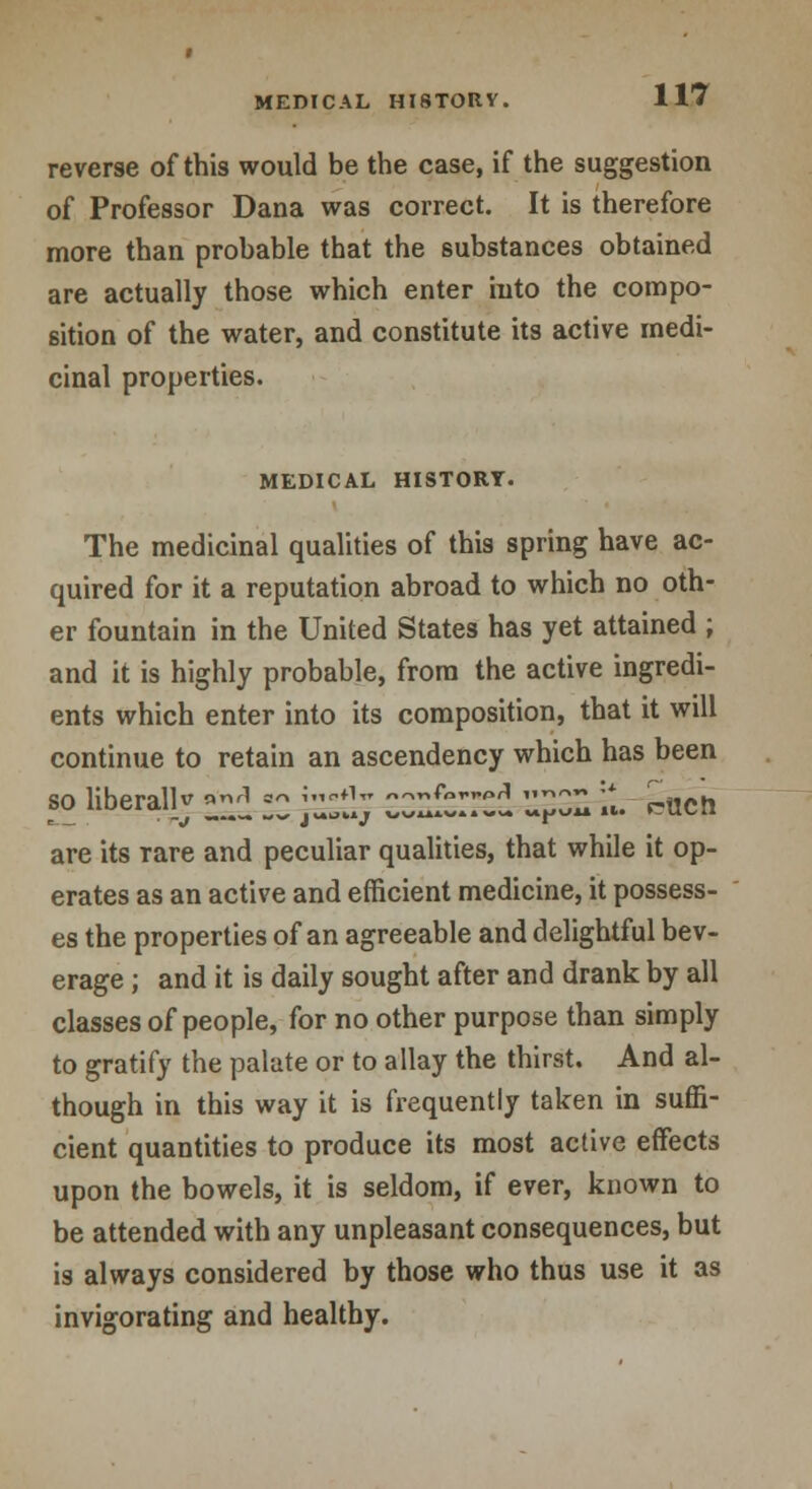 reverse of this would be the case, if the suggestion of Professor Dana was correct. It is therefore more than probable that the substances obtained are actually those which enter into the compo- sition of the water, and constitute its active medi- cinal properties. MEDICAL HISTORY. The medicinal qualities of this spring have ac- quired for it a reputation abroad to which no oth- er fountain in the United States has yet attained ; and it is highly probable, from the active ingredi- ents which enter into its composition, that it will continue to retain an ascendency which has been so liberalW *r1 «« J°*1tt =^^^ ZZZZ. «t. r?ucti are its Tare and peculiar qualities, that while it op- erates as an active and efficient medicine, it possess- es the properties of an agreeable and delightful bev- erage ; and it is daily sought after and drank by all classes of people, for no other purpose than simply to gratify the palate or to allay the thirst. And al- though in this way it is frequently taken in suffi- cient quantities to produce its most active effects upon the bowels, it is seldom, if ever, known to be attended with any unpleasant consequences, but is always considered by those who thus use it as invigorating and healthy.