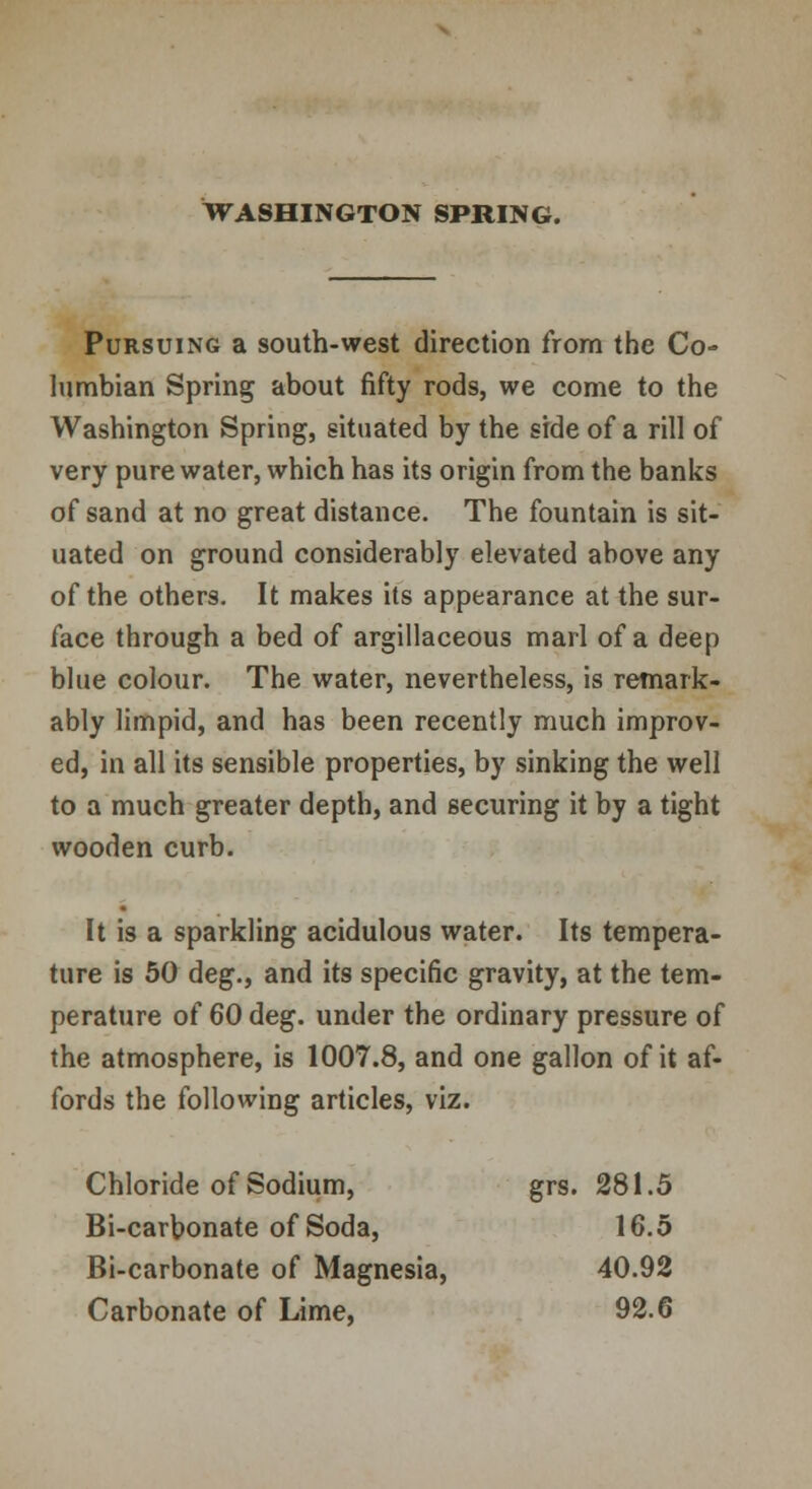 Pursuing a south-west direction from the Co- lumbian Spring about fifty rods, we come to the Washington Spring, situated by the side of a rill of very pure water, which has its origin from the banks of sand at no great distance. The fountain is sit- uated on ground considerably elevated above any of the others. It makes its appearance at the sur- face through a bed of argillaceous marl of a deep blue colour. The water, nevertheless, is remark- ably limpid, and has been recently much improv- ed, in all its sensible properties, by sinking the well to a much greater depth, and securing it by a tight wooden curb. It is a sparkling acidulous water. Its tempera- ture is 50 deg., and its specific gravity, at the tem- perature of 60 deg. under the ordinary pressure of the atmosphere, is 1007.8, and one gallon of it af- fords the following articles, viz. Chloride of Sodium, grs. 281.5 Bi-carbonate of Soda, 16.5 Bi-carbonate of Magnesia, 40.92 Carbonate of Lime, 92.6