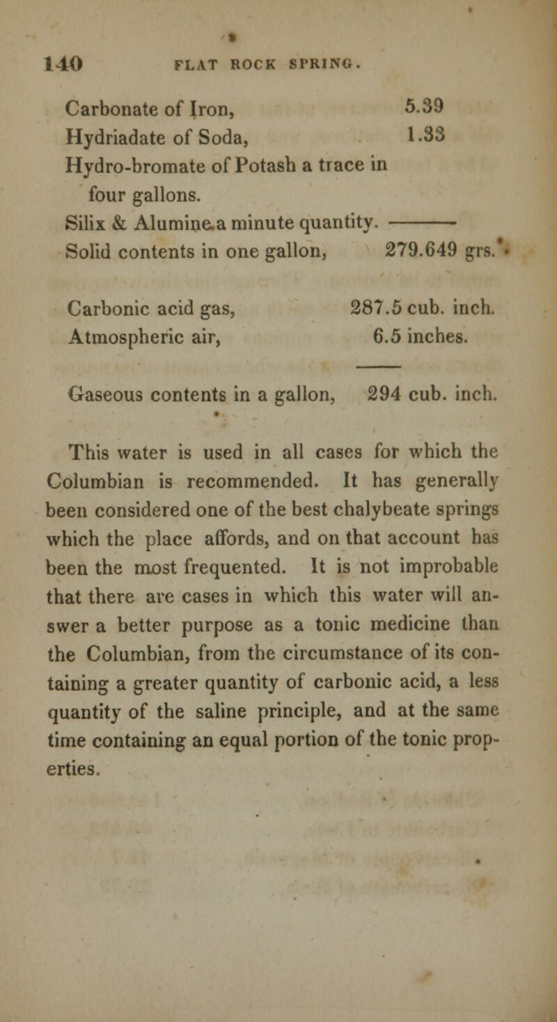 » 140 FLAT ROCK SFRING. Carbonate of Iron, 5.39 Hydriadate of Soda, 1-33 Hydro-bromate of Potash a trace in four gallons. Silix & Alumine-a minute quantity. Solid contents in one gallon, 279.649 grs.'» Carbonic acid gas, 287.5 cub. inch. Atmospheric air, 6.5 inches. Gaseous contents in a gallon, 294 cub. inch. This water is used in all cases for which the Columbian is recommended. It has generally been considered one of the best chalybeate springs which the place affords, and on that account has been the most frequented. It is not improbable that there are cases in which this water will an- swer a better purpose as a tonic medicine than the Columbian, from the circumstance of its con- taining a greater quantity of carbonic acid, a less quantity of the saline principle, and at the same time containing an equal portion of the tonic prop- erties.