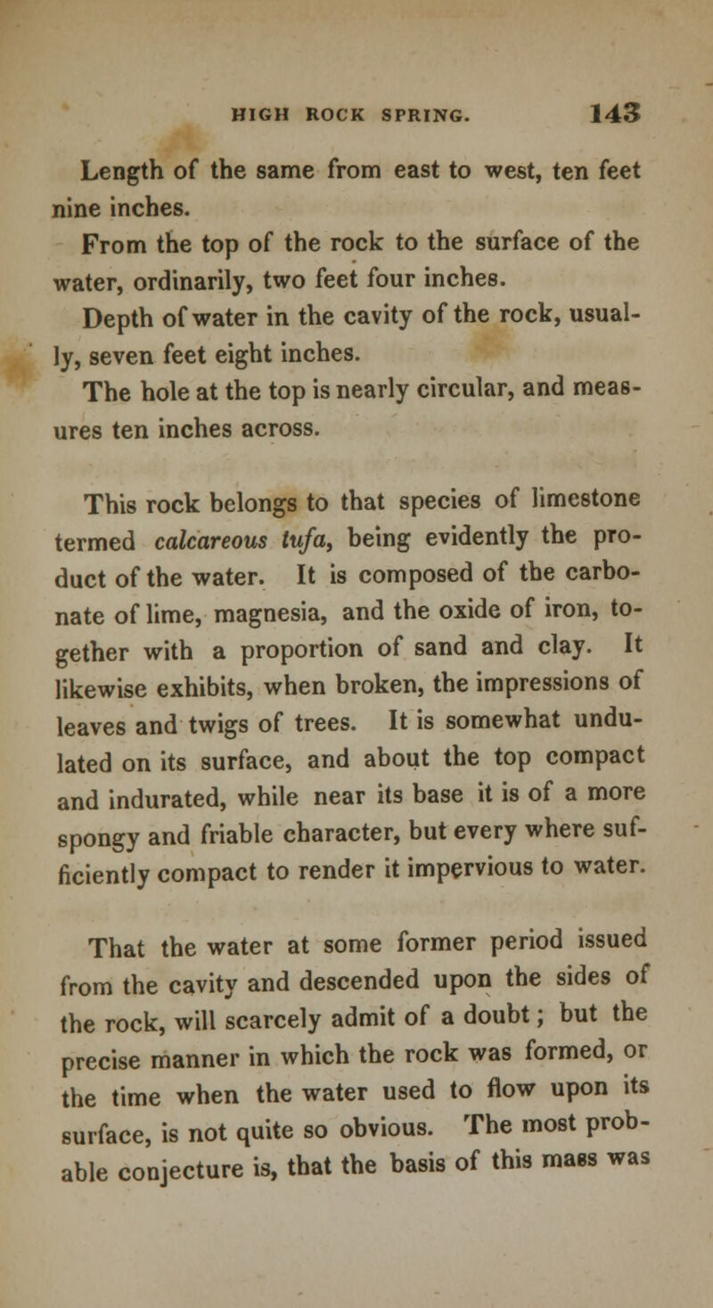 Length of the same from east to west, ten feet nine inches. From the top of the rock to the surface of the water, ordinarily, two feet four inches. Depth of water in the cavity of the rock, usual- ly, seven feet eight inches. The hole at the top is nearly circular, and meas- ures ten inches across. This rock belongs to that species of limestone termed calcareous tufa, being evidently the pro- duct of the water. It is composed of the carbo- nate of lime, magnesia, and the oxide of iron, to- gether with a proportion of sand and clay. It likewise exhibits, when broken, the impressions of leaves and twigs of trees. It is somewhat undu- lated on its surface, and about the top compact and indurated, while near its base it is of a more spongy and friable character, but every where suf- ficiently compact to render it impervious to water. That the water at some former period issued from the cavity and descended upon the sides of the rock, will scarcely admit of a doubt; but the precise manner in which the rock was formed, or the time when the water used to flow upon its surface, is not quite so obvious. The most prob- able conjecture is, that the basis of this mass was