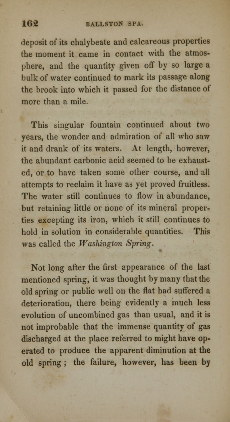 deposit of its chalybeate and calcareous properties the moment it came in contact with the atmos- phere, and the quantity given off by so large a bulk of water continued to mark its passage along the brook into which it passed for the distance of more than a mile. This singular fountain continued about two years, the wonder and admiration of all who saw it and drank of its waters. At length, however, the abundant carbonic acid seemed to be exhaust- ed, or to have taken some other course, and all attempts to reclaim it have as yet proved fruitless. The water still continues to flow in abundance, but retaining little or none of its mineral proper- ties excepting its iron, which it still continues to hold in solution in considerable quantities. This was called the Washington Spring. Not long after the first appearance of the last mentioned spring, it was thought by many that the old spring or public well on the flat had suffered a deterioration, there being evidently a much less evolution of uncombined gas than usual, and it is not improbable that the immense quantity of gas discharged at the place referred to might have op- erated to produce the apparent diminution at the old spring ; the failure, however, has been by