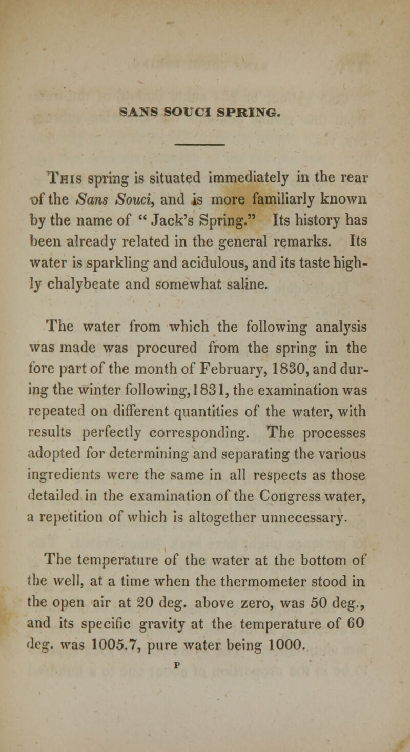 This spring is situated immediately in the rear of the Sans Souci, and is more familiarly known by the name of  Jack's Spring. Its history has been already related in the general remarks. Its water is sparkling and acidulous, and its taste high- ly chalybeate and somewhat saline. The water from which the following analysis was made was procured from the spring in the fore part of the month of February, 1830, and dur- ing the winter following, 1831, the examination was repeated on different quantities of the water, with results perfectly corresponding. The processes adopted for determining and separating the various ingredients were the same in all respects as those detailed in the examination of the Congress water, a repetition of which is altogether unnecessary. The temperature of the water at the bottom of the well, at a time when the thermometer stood in the open air at 20 deg. above zero, was 50 deg., and its specific gravity at the temperature of 60 deg. was 1005.7, pure water being 1000. p