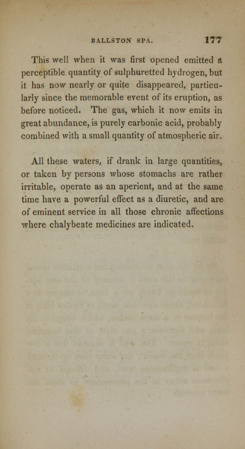 This well when it was first opened emitted a perceptible quantity of sulphuretted hydrogen, but it has now nearly or quite disappeared, particu- larly since the memorable event of its eruption, as before noticed. The gas, which it now emits in great abundance, is purely carbonic acid, probably combined with a small quantity of atmospheric air. All these waters, if drank in large quantities, or taken by persons whose stomachs are rather irritable, operate as an aperient, and at the same time have a powerful effect as a diuretic, and are of eminent service in all those chronic affections where chalybeate medicines are indicated.