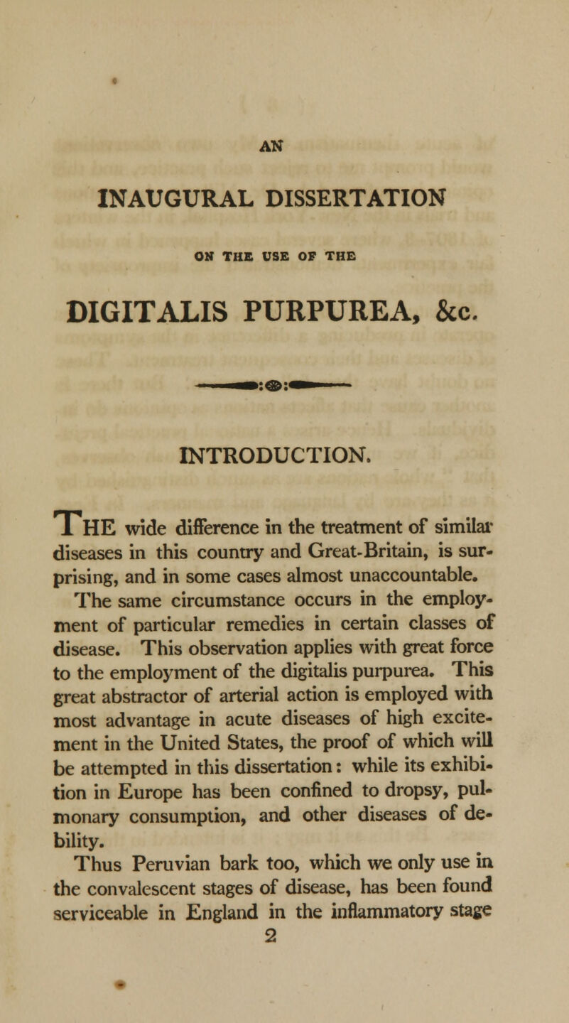 INAUGURAL DISSERTATION OH THE USE OF THE DIGITALIS PURPUREA, &c. INTRODUCTION. The wide difFerence in the treatment of similar diseases in this country and Great-Britain, is sur- prising, and in some cases almost unaccountable. The same circumstance occurs in the employ- ment of particular remedies in certain classes of disease. This observation applies with great force to the employment of the digitalis purpurea. This great abstractor of arterial action is employed with most advantage in acute diseases of high excite- ment in the United States, the proof of which will be attempted in this dissertation: while its exhibi- tion in Europe has been confined to dropsy, pul- monary consumption, and other diseases of de- bility. Thus Peruvian bark too, which we only use in the convalescent stages of disease, has been found serviceable in England in the inflammatory stage