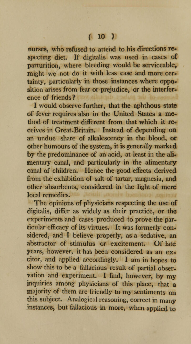 nurses, who refused to attend to his directions re Sf)ecting diet. If digitalis was used in cases of parturition, where bleeding would be serviceable, might we not do it with less ease and more ccr« tainty, particularly in those instances where oppo- sition arises from fear or prejudice, or the interfer- ence of friends? I would observe further, that the aphthous state of fever requires also in the United States a me- thod of treatment different from that which it re- ceives in Great-Britain. Instead of depending on an undue share of alkalescency in the blood, or other humours of the system, it is generally marked by the predominance of an acid, at least in the ali- mentary canal, and particularly in the alimentary canal of children. Hence the good effects derived from the exhibition of salt of tartar, magnesia, and other absorbents, considered in the light of mere local remedies. The opinions of physicians respecting the use of digitalis, differ as widely as their practice, or the experiments and cases produced to prove the par- ticular efficacy of its virtues. It was formerly con- sidered, and I believe properly, as a sedative, an abstractor of stimulus or excitement. Of late years, however, it has been considered as an ex- citor, and applied accordingly. I am in hopes to show this to be a fallacious result of partial obser- vation and experiment. I find, however, by my inquiries among physicians of this place, that a majority of them are friendly to my sentiments on this subject. Analogicul reasoning, correct in many instances, but fallacious in more, when applied to