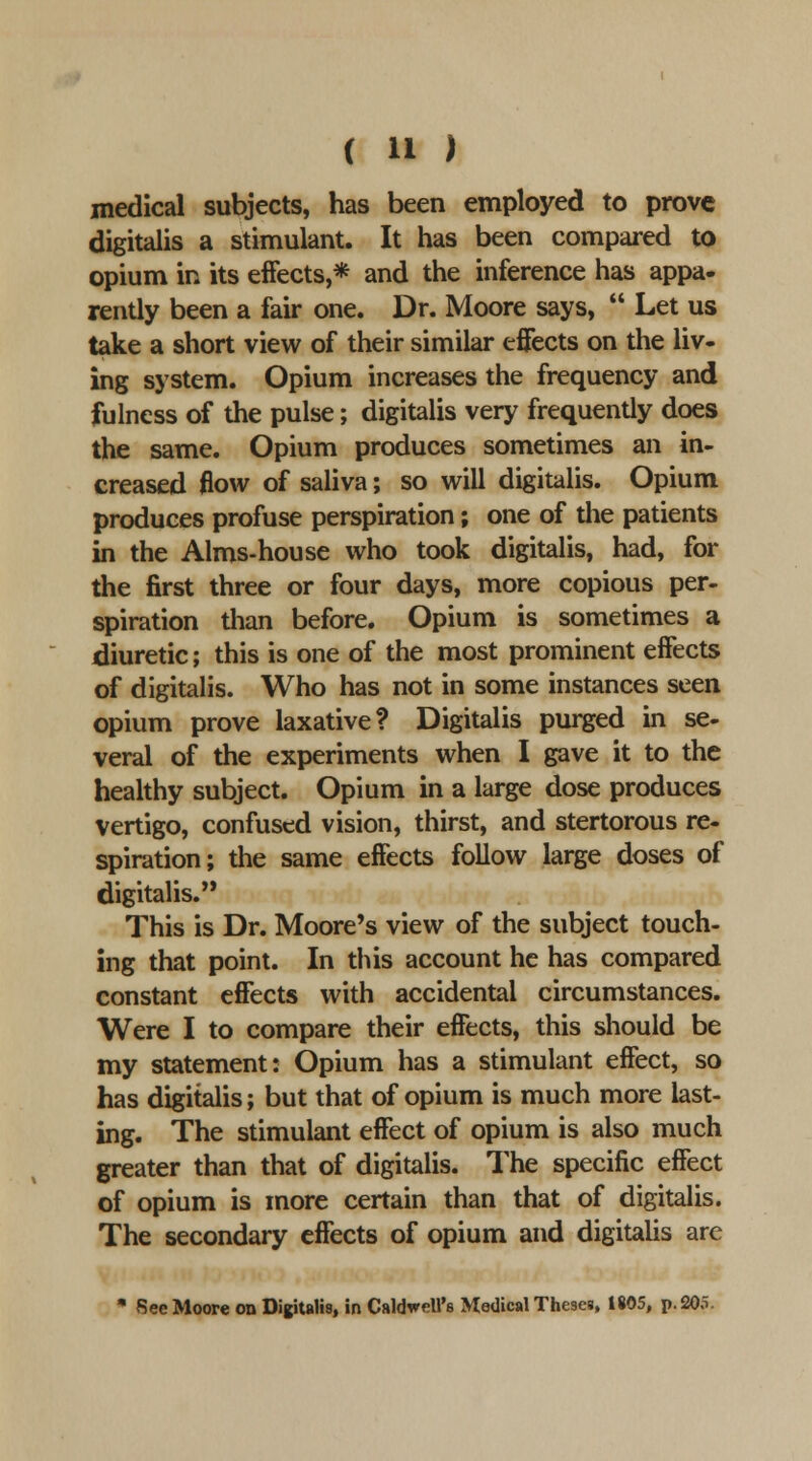 medical subjects, has been employed to prove digitalis a stimulant. It has been compared to opium in its effects,* and the inference has appa- rently been a fair one. Dr. Moore says,  Let us take a short view of their similar effects on the liv- ing system. Opium increases the frequency and fulness of the pulse; digitalis very frequently does the same. Opium produces sometimes an in- creased flow of saliva; so will digitalis. Opium produces profuse perspiration; one of the patients in the Alms-house who took digitalis, had, for the first three or four days, more copious per- spiration than before. Opium is sometimes a diuretic; this is one of the most prominent effects of digitaHs. Who has not in some instances seen opium prove laxative? Digitalis purged in se- veral of the experiments when I gave it to the healthy subject. Opium in a large dose produces vertigo, confused vision, thirst, and stertorous re- spiration; the same effects follow large doses of digitalis. This is Dr. Moore's view of the subject touch- ing that point. In tins account he has compared constant effects with accidental circumstances. Were I to compare their effects, this should be my statement: Opium has a stimulant effect, so has digitalis; but that of opium is much more last- ing. The stimulant effect of opium is also much greater than that of digitalis. The specific effect of opium is more certain than that of digitalis. The secondary effects of opium and digitaUs are * See Moore on Digitalis, in CaldweU's Medical Theses, 1805, p. 205.