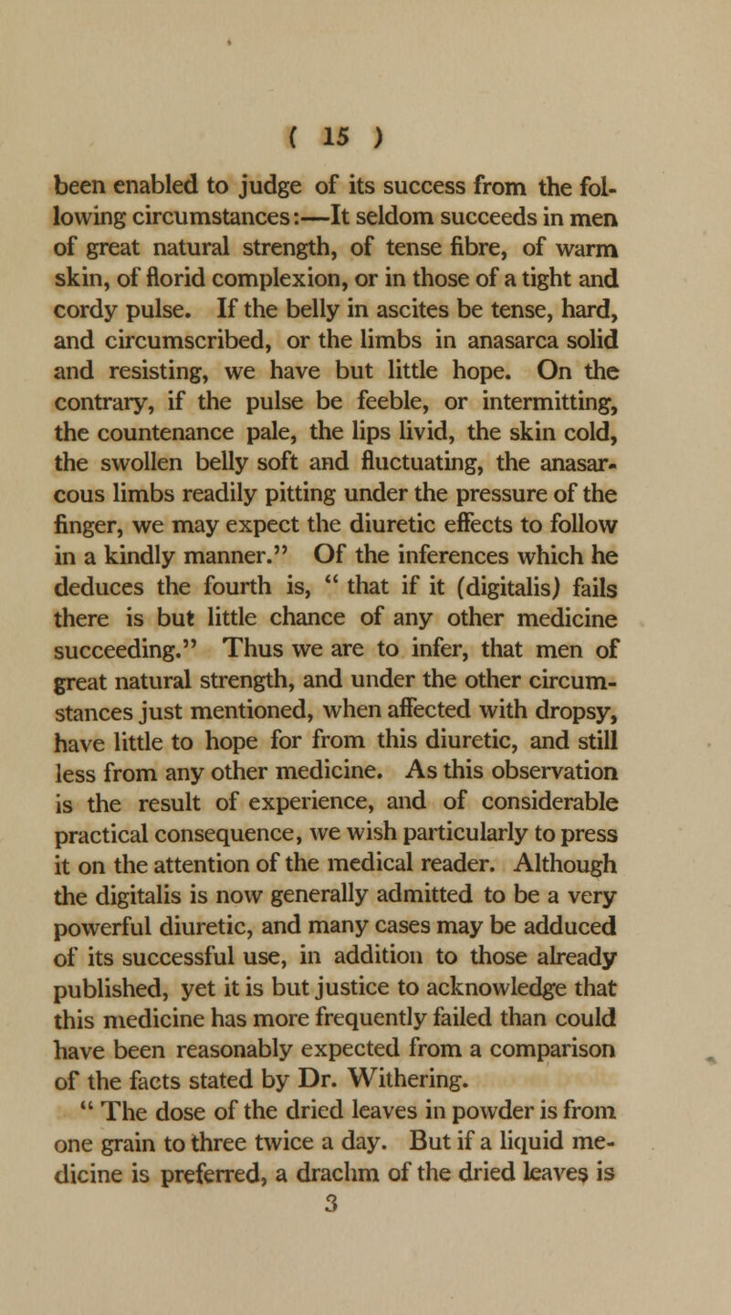 been enabled to judge of its success from the fol- lowing circumstances:—It seldom succeeds in men of great natural strength, of tense fibre, of warm skin, of florid complexion, or in those of a tight and cordy pulse. If the belly in ascites be tense, hard, and circumscribed, or the limbs in anasarca solid and resisting, we have but little hope. On the contrary, if the pulse be feeble, or intermitting, the countenance pale, the lips livid, the skin cold, the swollen belly soft and fluctuating, the anasar- cous limbs readily pitting under the pressure of the finger, we may expect the diuretic effects to follow in a kindly manner. Of the inferences which he deduces the fourth is,  that if it (digitalis) fails there is but little chance of any other medicine succeeding. Thus we are to infer, that men of great natural strength, and under the other circum- stances just mentioned, when affected with dropsy, have little to hope for from this diuretic, and still less from any other medicine. As this observation is the result of experience, and of considerable practical consequence, we wish particularly to press it on the attention of the medical reader. Although the digitalis is now generally admitted to be a very powerful diuretic, and many cases may be adduced of its successful use, in addition to those already published, yet it is but justice to acknowledge that this medicine has more frequently failed than could have been reasonably expected from a comparison of the facts stated by Dr. Withering.  The dose of the dried leaves in powder is from one grain to three twice a day. But if a liquid me- dicine is preferred, a drachm of the dried leavei^ is 3