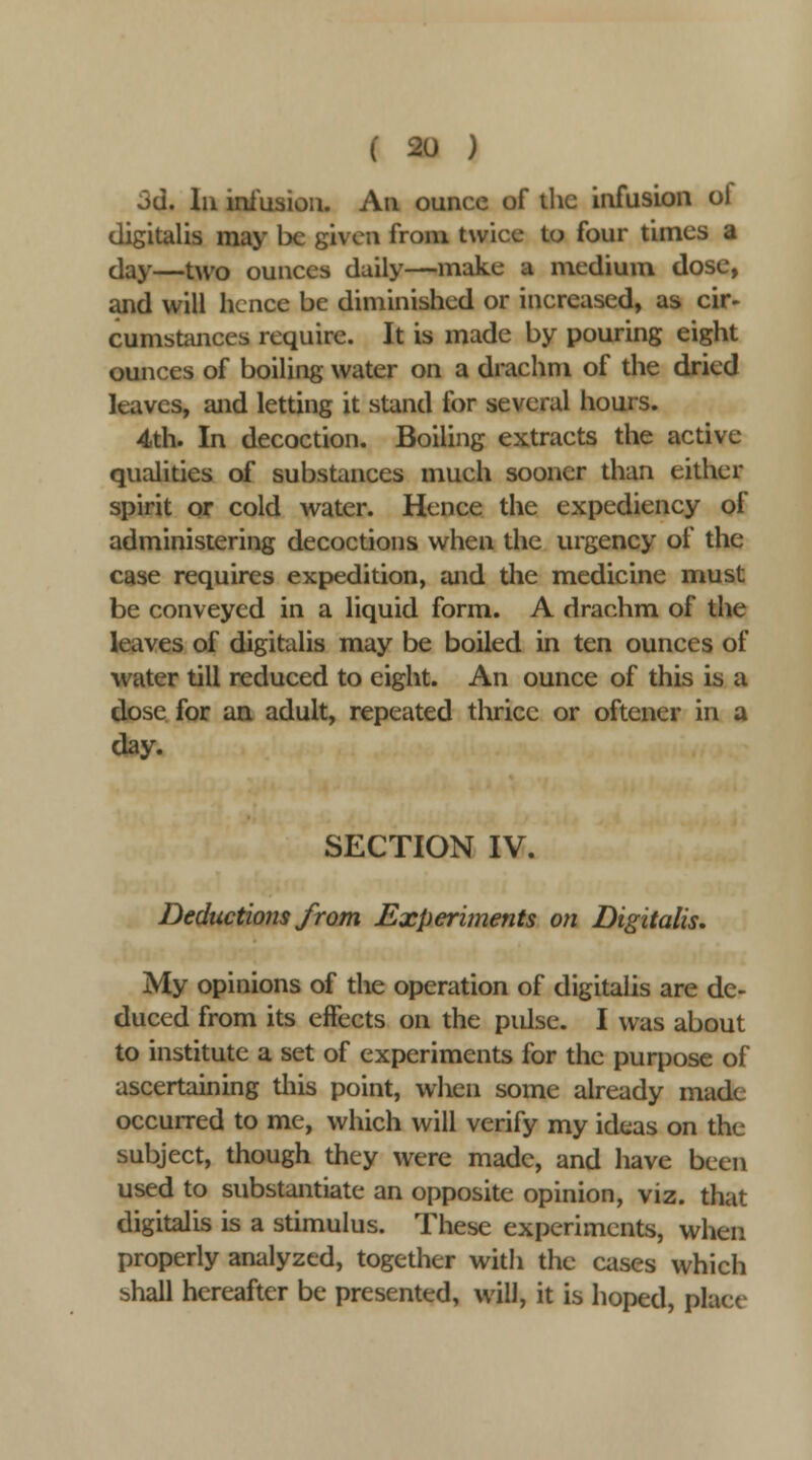 3d. In ini'usiou. An ounce of the infusion of digitalis may be given from twice to four times a day—two ounces daily—make a medium dose, and will hence be diminished or increased, as cir- cumstances require. It is made by pouring eight ounces of boiling water on a drachm of the dried leaves, and letting it stand for several hours. 4th. In decoction. Boiling extracts the active qualities of substances much sooner than either spirit or cold water. Hence the expediency of administering decoctions when the urgency of the case requires expedition, and the medicine must be conveyed in a liquid form. A drachm of the leaves of digitalis may be boiled in ten ounces of water till reduced to eight. An ounce of this is a dose for au adult, repeated thrice or oftener in a day. SECTION IV. Deductions from Experhnents on Digitalis, My opinions of the operation of digitalis are de- duced from its effects on the pulse. I was about to institute a set of experiments for the purpose of ascertaining this point, when some already made occurred to me, which will verify my ideas on the subject, though they were made, and have been used to substantiate an opposite opinion, viz. that digitalis is a stimulus. These experiments, when properly analyzed, together with the cases which shall hereafter be presented, will, it is hoped, place