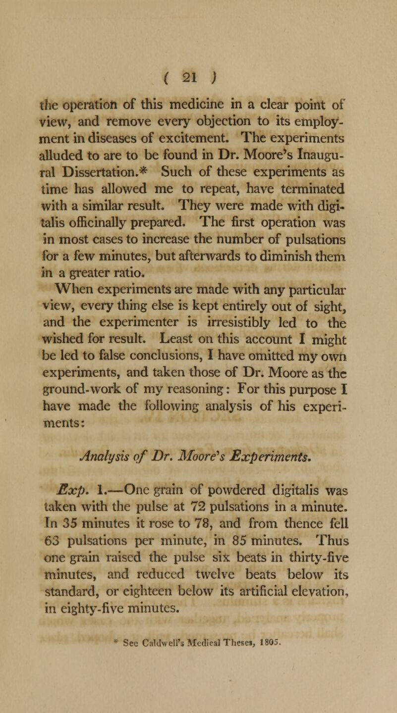 the operation of this medicine in a clear point of view, and remove every objection to its employ- ment in diseases of excitement. The experiments alluded to are to be found in Dr. Moore's Inaugu- ral Dissertation.* Such of these experiments as time has allowed me to repeat, have terminated with a similar result. They were made with digi- talis officinally prepared. The first operation was in most cases to increase the number of pulsations for a few minutes, but afterwards to diminish them in a greater ratio. When experiments are made with any particular view, every thing else is kept entirely out of sight, and the experimenter is irresistibly led to the wished for result. Least on this account I might be led to false conclusions, I have omitted my own experiments, and taken those of Dr. Moore as the ground-work of my reasoning: For this purpose I have made the following analysis of his experi- ments: Analysis of Dr. Moore^s Experiments* Exp. 1.—One grain of powdered digitalis was taken with the pulse at 72 pulsations in a minute. In 35 minutes it rose to 78, and from thence fell 63 pulsations per minute, in 85 minutes. Thus one grain raised the pulse six beats in thirty-five minutes, and reduced twelve beats below its standard, or eighteen below its artificial elevation, in eighty.five minutes.  See Caldwell's Medical Theses, 1805.