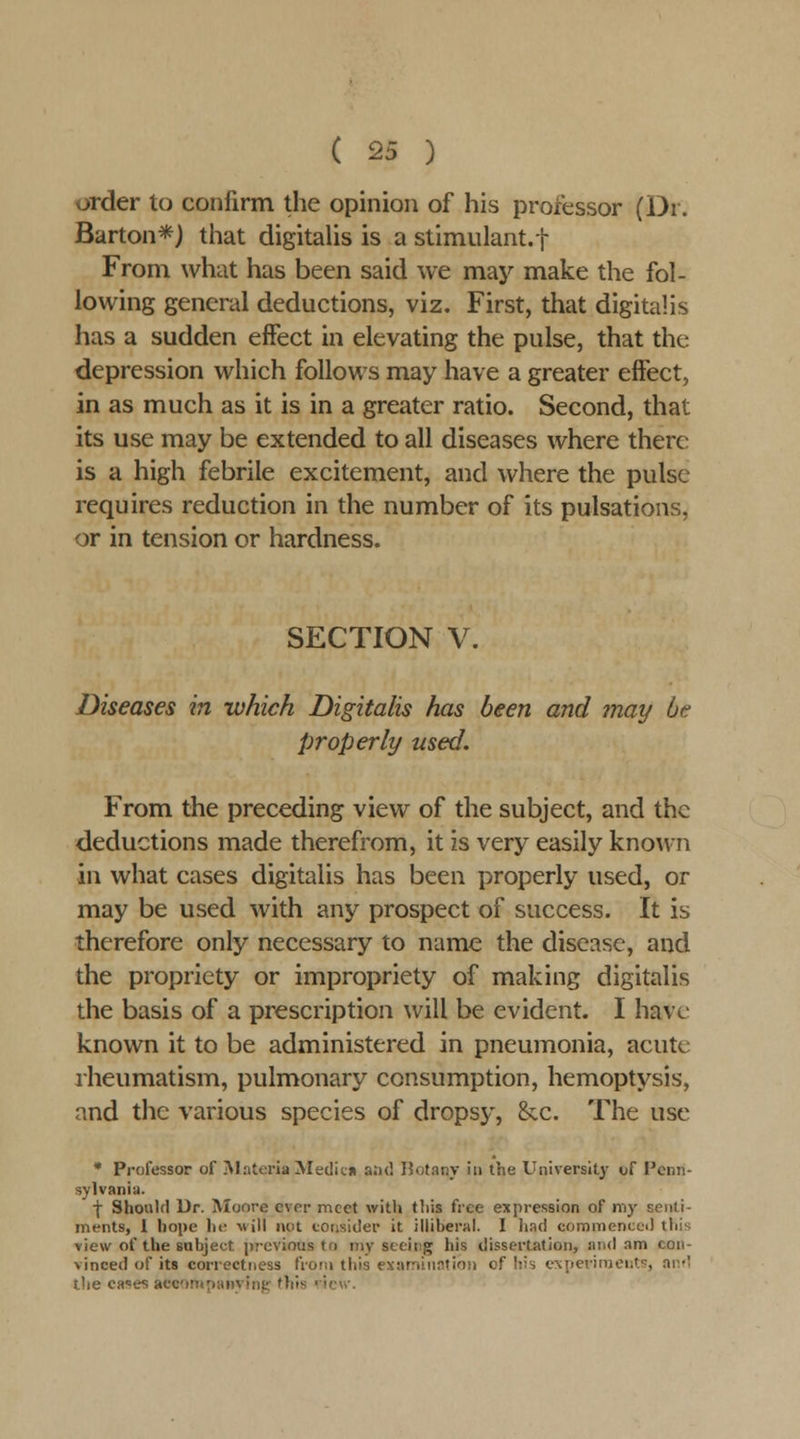 order to confirm the opinion of his professor (Dr. Barton*) that digitalis is a stimulant.! From what has been said we may make the fol- lowing general deductions, viz. First, that digitalis has a sudden effect in elevating the pulse, that the depression which follows may have a greater effect, in as much as it is in a greater ratio. Second, that its use may be extended to all diseases where there is a high febrile excitement, and where the pulse requires reduction in the number of its pulsations, or in tension or hardness. SECTION V. Diseases in which Digitalis has been and may be properly used. From the preceding view of the subject, and the deductions made therefrom, it is very easily known in what cases digitalis has been properly used, or may be used with any prospect of success. It is therefore only necessary to name the disease, and the propriety or impropriety of making digitalis the basis of a prescription will be evident. I have known it to be administered in pneumonia, acute rheumatism, pulmonary consumption, hemoptysis, and the various species of dropsy, &c. The use * Professor of Materia Medicn and Botany in the University tjf Penn- sylvania. ■j- Shoulfl Ur. Moore ever meet with this free expression of my senti- ments, 1 hope hf Mill not consider it illiberal. I had commencci) this view of the subject previous to my seeicg his dissertation, mid am con- vinced of its correctness froni this examination of liis cNperinients, an*! the ca^es accMmpanying' this ■icvv.