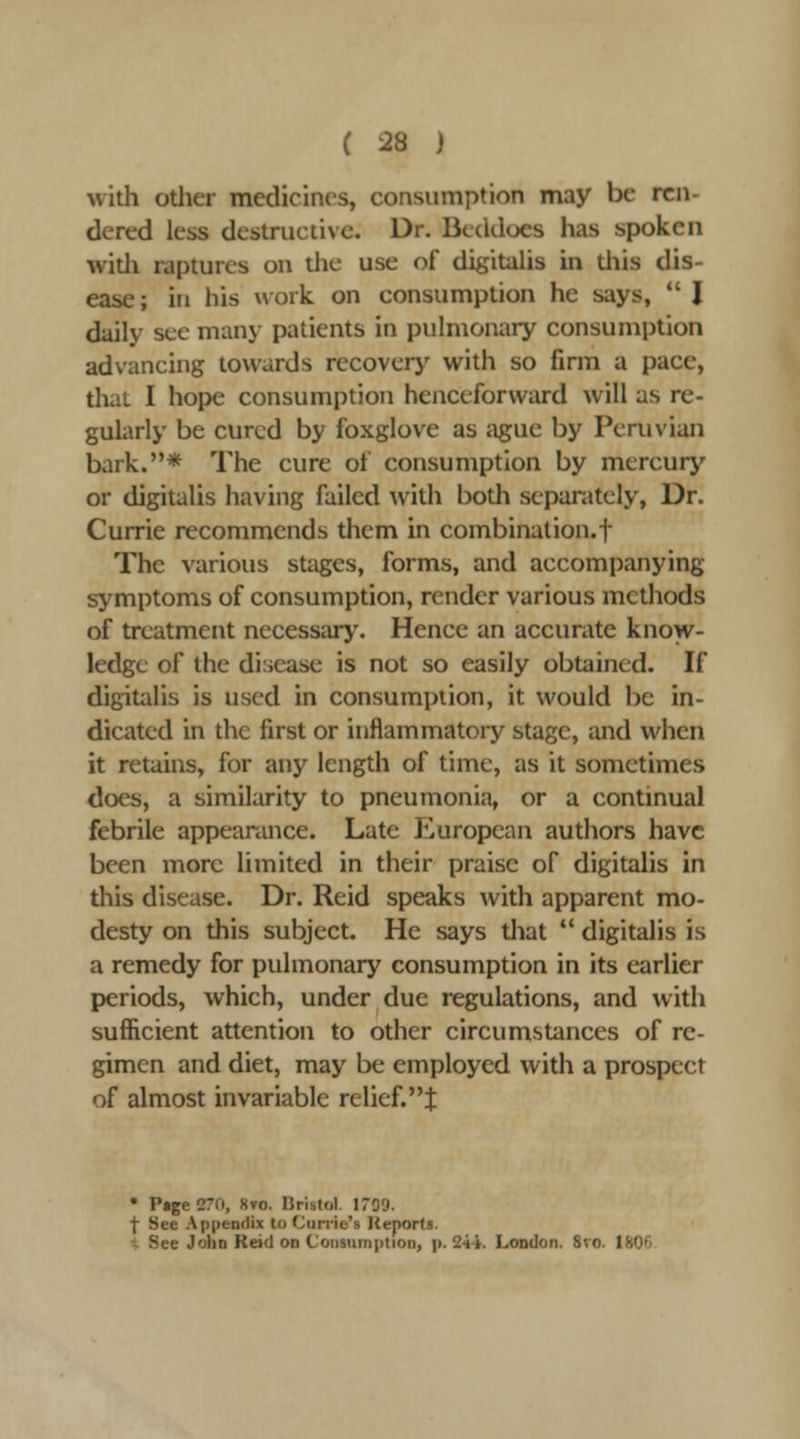 with otlier medicines, consumption may be ren- dered less destructive. Dr. Bcddoes has spoken witli raptures on die use of digitalis in Uiis dis- ease ; in his work on consumption he says,  I daily see many patients in pulmonary consumption advancing towards recover>' with so firm a pace, that I hope consumption henceforward will as re- gularly be cured by foxglove as ague by Peruvian bark.* The cure of consumption by mercury or digitalis having failed with both separately, Dr. Currie recommends them in combination.! The various stiiges, forms, and accompanying symptoms of consumption, render various methods of treatment necessary. Hence an accurate know- ledge of the disease is not so easily obtained. If digitalis is used in consumption, it would be in- dicated in the first or inflammatory stage, and when it retains, for any length of time, as it sometimes does, a similarity to pneumonia, or a continual febrile appearance. Late European authors have been more limited in their praise of digitalis in this disease. Dr. Reid speaks with apparent mo- desty on this subject. He says that *' digitalis is a remedy for pulmonary consumption in its earlier periods, which, under due regulations, and with sufficient attention to other circumstances of re- gimen and diet, may be employed with a prospect of almost invariable relief.t • P«ge27fi, Svo. Bristol. 1709. t See Appendix to (jurric's Keports. •- See John Reid on Consumption, p. 24i. London. 8vo. 180*'