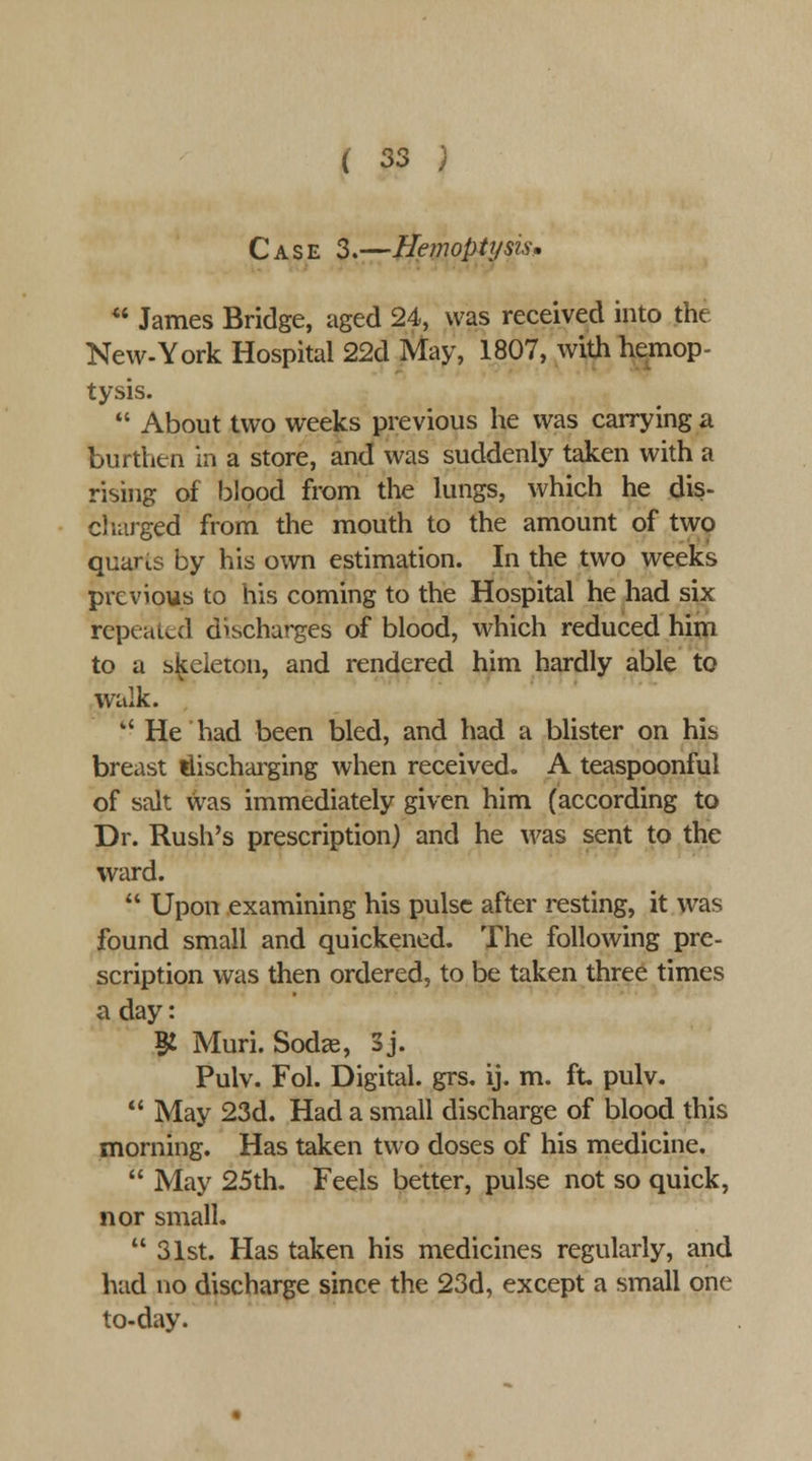 Case 3.—Hemoptysis^ « James Bridge, aged 24, was received into the New-York Hospital 22d May, 1807, with hemop- tysis.  About two weeks previous he was carrying a burthen in a store, and was suddenly taken with a rising of blood from the lungs, which he dis- ci larged from the mouth to the amount of two quaris by his own estimation. In the two weeks previous to his coming to the Hospital he had six repeated discharges of blood, which reduced him to a skeleton, and rendered him hardly able to walk. '' He had been bled, and had a blister on his breast discharging when received. A teaspoonful of salt was immediately given him (according to Dr. Rush's prescription) and he was sent to the ward.  Upon examining his pulse after resting, it was found small and quickened. The following pre- scription was then ordered, to be taken three times a day: ^ Muri. Sodas, S j. Pulv. Fol. Digital, grs. ij. m. ft. pulv.  May 23d. Had a small discharge of blood this morning. Has taken two doses of his medicine.  May 25th. Feels better, pulse not so quick, nor small.  31st. Has taken his medicines regularly, and had no discharge since the 23d, except a small one to-day.