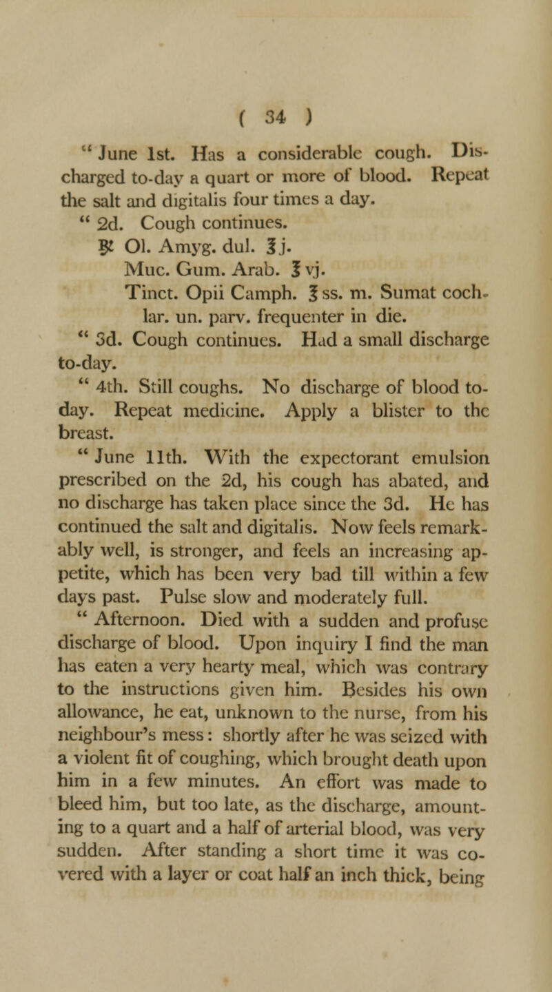  June 1st, Has a considerable cough. Dis- charged to-day a quart or more of blood. Repeat the salt and digitalis four times a day.  2d. Cough continues. 5! Ol. Amyg. dul. 3j. Muc. Gum. Arab. Jvj. Tinct. Opii Camph. f ss. m. Sumat coch. lar. un. parv. frequenter in die.  3d. Cough continues. Had a small discharge to-day.  4th. Still coughs. No discharge of blood to- day. Repeat medicine. Apply a blister to the breast. June 11th. With the expectorant emulsion prescribed on the 2d, his cough has abated, and no discharge has taken place since the 3d. He has continued the salt and digitalis. Now feels remark- ably well, is stronger, and feels an increasing ap- petite, which has been very bad till within a few days past. Pulse slow and moderately full.  Afternoon. Died with a sudden and profuse discharge of blood. Upon inquiry I find the man has eaten a very hearty meal, which was contrary to the instructions given him. Besides his own allo^vance, he eat, unknown to the nurse, from his neighbour's mess: shortly after he was seized with a violent fit of coughing, which brought death upon him in a few minutes. An effort was made to bleed him, but too late, as the discharge, amount- ing to a quart and a half of arterial blood, was very sudden. After standing a short time it was co- vered with a layer or coat half an inch thick, being